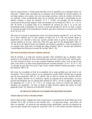 602 En consecuencia, S. Pedro pudo formular así la fe apostólica en el designio divino de
salvación: "Habéis sido rescatados de la conducta necia heredada de vuestros padres, no
con algo caduco, oro o plata, sino con una sangre preciosa, como de cordero sin tacha y
sin mancilla, Cristo, predestinado antes de la creación del mundo y manifestado en los
últimos tiempos a causa de vosotros" (1 P 1, 18-20). Los pecados de los hombres,
consecuencia del pecado original, están sancionados con la muerte (Cf. Rm 5, 12; 1 Co 15,
56). Al enviar a su propio Hijo en la condición de esclavo (Cf. Flp 2, 7), la de una
humanidad caída y destinada a la muerte a causa del pecado (Cf. Rm 8, 3), Dios "a quien
no conoció pecado, le hizo pecado por nosotros, para que viniésemos a ser justicia de Dios
en él" (2 Co 5, 21).

603 Jesús no conoció la reprobación como si él mismo hubiese pecado (Cf. Jn 8, 46). Pero,
en el amor redentor que le unía siempre al Padre (Cf. Jn 8, 29), nos asumió desde el
alejamiento con relación a Dios por nuestro pecado hasta el punto de poder decir en
nuestro nombre en la cruz: "Dios mío, Dios mío, ¿por qué me has abandonado?" (Mc 15,
34; Sal 22,2). Al haberle hecho así solidario con nosotros, pecadores, "Dios no perdonó ni
a su propio Hijo, antes bien le entregó por todos nosotros" (Rm 8, 32) para que fuéramos
"reconciliados con Dios por la muerte de su Hijo" (Rm 5, 10).

Dios tiene la iniciativa del amor redentor universal

604 Al entregar a su Hijo por nuestros pecados, Dios manifiesta que su designio sobre
nosotros es un designio de amor benevolente que precede a todo mérito por nuestra parte:
"En esto consiste el amor: no en que nosotros hayamos amado a Dios, sino en que Él nos
amó y nos envió a su Hijo como propiciación por nuestros pecados" (1 Jn 4, 10; Cf. 4, 19).
"La prueba de que Dios nos ama es que Cristo, siendo nosotros todavía pecadores, murió
por nosotros" (Rm 5, 8).

605 Jesús ha recordado al final de la parábola de la oveja perdida que este amor es sin
excepción: "De la misma manera, no es voluntad de vuestro Padre celestial que se pierda
uno de estos pequeños" (Mt 18, 14). Afirma "dar su vida en rescate por muchos" (Mt 20,
28); este último término no es restrictivo: opone el conjunto de la humanidad a la única
persona del Redentor que se entrega para salvarla (Cf. Rm 5, 18-19). La Iglesia, siguiendo a
los Apóstoles (Cf. 2 Co 5, 15; 1 Jn 2, 2), enseña que Cristo ha muerto por todos los
hombres sin excepción: "no hay, ni hubo ni habrá hombre alguno por quien no haya
padecido Cristo" (Cc Quiercy en el año 853: DS 624).

            III CRISTO SE OFRECIÓ A SU PADRE POR NUESTROS PECADOS

Toda la vida de Cristo es ofrenda al Padre

606 El Hijo de Dios "bajado del cielo no para hacer su voluntad sino la del Padre que le ha
enviado" (Jn 6, 38), "al entrar en este mundo, dice: ... He aquí que vengo... para hacer, oh
Dios, tu voluntad... En virtud de esta voluntad somos santificados, merced a la oblación de
una vez para siempre del cuerpo de Jesucristo" (Hb 10, 5-10). Desde el primer instante de
 