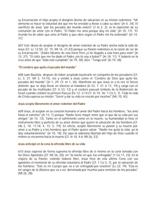 su Encarnación el Hijo acepta el designio divino de salvación en su misión redentora: "Mi
alimento es hacer la voluntad del que me ha enviado y llevar a cabo su obra" (Jn 4, 34). El
sacrificio de Jesús "por los pecados del mundo entero" (1 Jn 2, 2), es la expresión de su
comunión de amor con el Padre: "El Padre me ama porque doy mi vida" (Jn 10, 17). "El
mundo ha de saber que amo al Padre y que obro según el Padre me ha ordenado" (Jn 14,
31).

607 Este deseo de aceptar el designio de amor redentor de su Padre anima toda la vida de
Jesús (Cf. Lc 12,50; 22, 15; Mt 16, 21-23) porque su Pasión redentora es la razón de ser de
su Encarnación: "¡Padre líbrame de esta hora! Pero ¡si he llegado a esta hora para esto!" (Jn
12, 27). "El cáliz que me ha dado el Padre ¿no lo voy a beber?" (Jn 18, 11). Y todavía en la
cruz antes de que "todo esté cumplido" (Jn 19, 30), dice: "Tengo sed" (Jn 19, 28).

"El cordero que quita el pecado del mundo"

608 Juan Bautista, después de haber aceptado bautizarle en compañía de los pecadores (Cf.
Lc 3, 21; Mt 3, 14-15), vio y señaló a Jesús como el "Cordero de Dios que quita los
pecados del mundo" (Jn 1, 29; Cf. Jn 1, 36). Manifestó así que Jesús es a la vez el Siervo
doliente que se deja llevar en silencio al matadero (Is 53, 7; Cf. Jr 11, 19) y carga con el
pecado de las multitudes (Cf. Is 53, 12) y el cordero pascual símbolo de la Redención de
Israel cuando celebró la primera Pascua (Ex 12, 3-14;Cf. Jn 19, 36; 1 Co 5, 7). Toda la vida
de Cristo expresa su misión: "Servir y dar su vida en rescate por muchos" (Mc 10, 45).

Jesús acepta libremente el amor redentor del Padre

609 Jesús, al aceptar en su corazón humano el amor del Padre hacia los hombres, "los amó
hasta el extremo" (Jn 13, 1) porque "Nadie tiene mayor amor que el que da su vida por sus
amigos" (Jn 15, 13). Tanto en el sufrimiento como en la muerte, su humanidad se hizo el
instrumento libre y perfecto de su amor divino que quiere la salvación de los hombres (Cf.
Hb 2, 10. 17-18; 4, 15; 5, 7-9). En efecto, aceptó libremente su pasión y su muerte por
amor a su Padre y a los hombres que el Padre quiere salvar: "Nadie me quita la vida; yo la
doy voluntariamente" (Jn 10, 18). De aquí la soberana libertad del Hijo de Dios cuando él
mismo se encamina hacia la muerte (Cf. Jn 18, 4-6; Mt 26, 53).

Jesús anticipó en la cena la ofrenda libre de su vida

610 Jesús expresó de forma suprema la ofrenda libre de sí mismo en la cena tomada con
los Doce Apóstoles (Cf. Mt 26, 20), en "la noche en que fue entregado" (1 Co 11, 23). En la
víspera de su Pasión, estando todavía libre, Jesús hizo de esta última Cena con sus
apóstoles el memorial de su ofrenda voluntaria al Padre (Cf. 1 Co 5, 7), por la salvación de
los hombres: "Este es mi Cuerpo que va a ser entregado por vosotros" (Lc 22, 19). "Esta es
mi sangre de la Alianza que va a ser derramada por muchos para remisión de los pecados"
(Mt 26, 28).
 