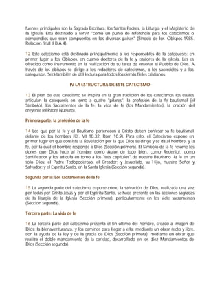 fuentes principales son la Sagrada Escritura, los Santos Padres, la Liturgia y el Magisterio de
la Iglesia. Está destinado a servir "como un punto de referencia para los catecismos o
compendios que sean compuestos en los diversos países" (Sínodo de los Obispos 1985.
Relación final II B A 4).

12 Este catecismo está destinado principalmente a los responsables de la catequesis: en
primer lugar a los Obispos, en cuanto doctores de la fe y pastores de la Iglesia. Les es
ofrecido como instrumento en la realización de su tarea de enseñar al Pueblo de Dios. A
través de los obispos se dirige a los redactores de catecismos, a los sacerdotes y a los
catequistas. Será también de útil lectura para todos los demás fieles cristianos.

                        IV LA ESTRUCTURA DE ESTE CATECISMO

13 El plan de este catecismo se inspira en la gran tradición de los catecismos los cuales
articulan la catequesis en torno a cuatro "pilares": la profesión de la fe bautismal (el
Símbolo), los Sacramentos de la fe, la vida de fe (los Mandamientos), la oración del
creyente (el Padre Nuestro).

Primera parte: la profesión de la fe

14 Los que por la fe y el Bautismo pertenecen a Cristo deben confesar su fe bautismal
delante de los hombres (Cf. Mt 10,32; Rom 10,9). Para esto, el Catecismo expone en
primer lugar en qué consiste la Revelación por la que Dios se dirige y se da al hombre, y la
fe, por la cual el hombre responde a Dios (Sección primera). El Símbolo de la fe resume los
dones que Dios hace al hombre como Autor de todo bien, como Redentor, como
Santificador y los articula en torno a los "tres capítulos" de nuestro Bautismo -la fe en un
solo Dios: el Padre Todopoderoso, el Creador; y Jesucristo, su Hijo, nuestro Señor y
Salvador; y el Espíritu Santo, en la Santa Iglesia (Sección segunda).

Segunda parte: Los sacramentos de la fe

15 La segunda parte del catecismo expone cómo la salvación de Dios, realizada una vez
por todas por Cristo Jesús y por el Espíritu Santo, se hace presente en las acciones sagradas
de la liturgia de la Iglesia (Sección primera), particularmente en los siete sacramentos
(Sección segunda).

Tercera parte: La vida de fe

16 La tercera parte del catecismo presenta el fin último del hombre, creado a imagen de
Dios: la bienaventuranza, y los caminos para llegar a ella: mediante un obrar recto y libre,
con la ayuda de la ley y de la gracia de Dios (Sección primera); mediante un obrar que
realiza el doble mandamiento de la caridad, desarrollado en los diez Mandamientos de
Dios (Sección segunda).
 