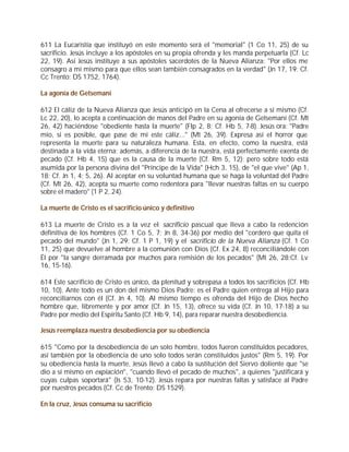 611 La Eucaristía que instituyó en este momento será el "memorial" (1 Co 11, 25) de su
sacrificio. Jesús incluye a los apóstoles en su propia ofrenda y les manda perpetuarla (Cf. Lc
22, 19). Así Jesús instituye a sus apóstoles sacerdotes de la Nueva Alianza: "Por ellos me
consagro a mí mismo para que ellos sean también consagrados en la verdad" (Jn 17, 19; Cf.
Cc Trento: DS 1752, 1764).

La agonía de Getsemaní

612 El cáliz de la Nueva Alianza que Jesús anticipó en la Cena al ofrecerse a sí mismo (Cf.
Lc 22, 20), lo acepta a continuación de manos del Padre en su agonía de Getsemaní (Cf. Mt
26, 42) haciéndose "obediente hasta la muerte" (Flp 2, 8; Cf. Hb 5, 7-8). Jesús ora: "Padre
mío, si es posible, que pase de mí este cáliz..." (Mt 26, 39). Expresa así el horror que
representa la muerte para su naturaleza humana. Esta, en efecto, como la nuestra, está
destinada a la vida eterna; además, a diferencia de la nuestra, está perfectamente exenta de
pecado (Cf. Hb 4, 15) que es la causa de la muerte (Cf. Rm 5, 12); pero sobre todo está
asumida por la persona divina del "Príncipe de la Vida" (Hch 3, 15), de "el que vive" (Ap 1,
18; Cf. Jn 1, 4; 5, 26). Al aceptar en su voluntad humana que se haga la voluntad del Padre
(Cf. Mt 26, 42), acepta su muerte como redentora para "llevar nuestras faltas en su cuerpo
sobre el madero" (1 P 2, 24).

La muerte de Cristo es el sacrificio único y definitivo

613 La muerte de Cristo es a la vez el sacrificio pascual que lleva a cabo la redención
definitiva de los hombres (Cf. 1 Co 5, 7; Jn 8, 34-36) por medio del "cordero que quita el
pecado del mundo" (Jn 1, 29; Cf. 1 P 1, 19) y el sacrificio de la Nueva Alianza (Cf. 1 Co
11, 25) que devuelve al hombre a la comunión con Dios (Cf. Ex 24, 8) reconciliándole con
Él por "la sangre derramada por muchos para remisión de los pecados" (Mt 26, 28;Cf. Lv
16, 15-16).

614 Este sacrificio de Cristo es único, da plenitud y sobrepasa a todos los sacrificios (Cf. Hb
10, 10). Ante todo es un don del mismo Dios Padre: es el Padre quien entrega al Hijo para
reconciliarnos con él (Cf. Jn 4, 10). Al mismo tiempo es ofrenda del Hijo de Dios hecho
hombre que, libremente y por amor (Cf. Jn 15, 13), ofrece su vida (Cf. Jn 10, 17-18) a su
Padre por medio del Espíritu Santo (Cf. Hb 9, 14), para reparar nuestra desobediencia.

Jesús reemplaza nuestra desobediencia por su obediencia

615 "Como por la desobediencia de un solo hombre, todos fueron constituidos pecadores,
así también por la obediencia de uno solo todos serán constituidos justos" (Rm 5, 19). Por
su obediencia hasta la muerte, Jesús llevó a cabo la sustitución del Siervo doliente que "se
dio a sí mismo en expiación", "cuando llevó el pecado de muchos", a quienes "justificará y
cuyas culpas soportará" (Is 53, 10-12). Jesús repara por nuestras faltas y satisface al Padre
por nuestros pecados (Cf. Cc de Trento: DS 1529).

En la cruz, Jesús consuma su sacrificio
 