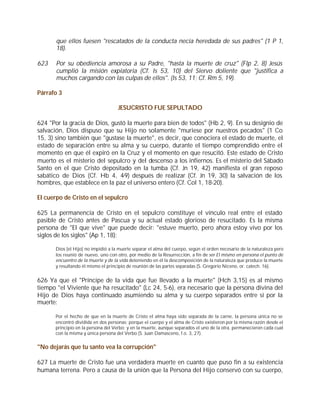 que ellos fuesen "rescatados de la conducta necia heredada de sus padres" (1 P 1,
       18).

623    Por su obediencia amorosa a su Padre, "hasta la muerte de cruz" (Flp 2, 8) Jesús
       cumplió la misión expiatoria (Cf. Is 53, 10) del Siervo doliente que "justifica a
       muchos cargando con las culpas de ellos". (Is 53, 11; Cf. Rm 5, 19).

Párrafo 3

                                    JESUCRISTO FUE SEPULTADO

624 "Por la gracia de Dios, gustó la muerte para bien de todos" (Hb 2, 9). En su designio de
salvación, Dios dispuso que su Hijo no solamente "muriese por nuestros pecados" (1 Co
15, 3) sino también que "gustase la muerte", es decir, que conociera el estado de muerte, el
estado de separación entre su alma y su cuerpo, durante el tiempo comprendido entre el
momento en que él expiró en la Cruz y el momento en que resucitó. Este estado de Cristo
muerto es el misterio del sepulcro y del descenso a los infiernos. Es el misterio del Sábado
Santo en el que Cristo depositado en la tumba (Cf. Jn 19, 42) manifiesta el gran reposo
sabático de Dios (Cf. Hb 4, 4-9) después de realizar (Cf. Jn 19, 30) la salvación de los
hombres, que establece en la paz el universo entero (Cf. Col 1, 18-20).

El cuerpo de Cristo en el sepulcro

625 La permanencia de Cristo en el sepulcro constituye el vínculo real entre el estado
pasible de Cristo antes de Pascua y su actual estado glorioso de resucitado. Es la misma
persona de "El que vive" que puede decir: "estuve muerto, pero ahora estoy vivo por los
siglos de los siglos" (Ap 1, 18):

      Dios [el Hijo] no impidió a la muerte separar el alma del cuerpo, según el orden necesario de la naturaleza pero
      los reunió de nuevo, uno con otro, por medio de la Resurrección, a fin de ser El mismo en persona el punto de
      encuentro de la muerte y de la vida deteniendo en él la descomposición de la naturaleza que produce la muerte
      y resultando él mismo el principio de reunión de las partes separadas (S. Gregorio Niceno, or. catech. 16).


626 Ya que el "Príncipe de la vida que fue llevado a la muerte" (Hch 3,15) es al mismo
tiempo "el Viviente que ha resucitado" (Lc 24, 5-6), era necesario que la persona divina del
Hijo de Dios haya continuado asumiendo su alma y su cuerpo separados entre sí por la
muerte:

      Por el hecho de que en la muerte de Cristo el alma haya sido separada de la carne, la persona única no se
      encontró dividida en dos personas; porque el cuerpo y el alma de Cristo existieron por la misma razón desde el
      principio en la persona del Verbo; y en la muerte, aunque separados el uno de la otra, permanecieron cada cual
      con la misma y única persona del Verbo (S. Juan Damasceno, f.o. 3, 27).


"No dejarás que tu santo vea la corrupción"

627 La muerte de Cristo fue una verdadera muerte en cuanto que puso fin a su existencia
humana terrena. Pero a causa de la unión que la Persona del Hijo conservó con su cuerpo,
 