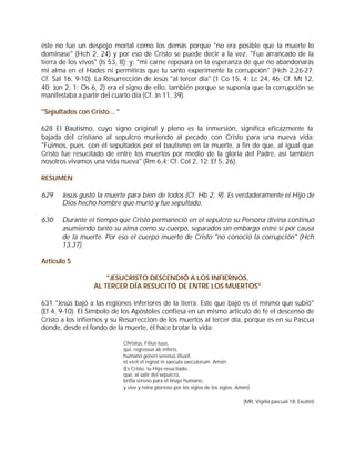 éste no fue un despojo mortal como los demás porque "no era posible que la muerte lo
dominase" (Hch 2, 24) y por eso de Cristo se puede decir a la vez: "Fue arrancado de la
tierra de los vivos" (Is 53, 8); y: "mi carne reposará en la esperanza de que no abandonarás
mi alma en el Hades ni permitirás que tu santo experimente la corrupción" (Hch 2,26-27;
Cf. Sal 16, 9-10). La Resurrección de Jesús "al tercer día" (1 Co 15, 4; Lc 24, 46; Cf. Mt 12,
40; Jon 2, 1; Os 6, 2) era el signo de ello, también porque se suponía que la corrupción se
manifestaba a partir del cuarto día (Cf. Jn 11, 39).

"Sepultados con Cristo... "

628 El Bautismo, cuyo signo original y pleno es la inmersión, significa eficazmente la
bajada del cristiano al sepulcro muriendo al pecado con Cristo para una nueva vida:
"Fuimos, pues, con él sepultados por el bautismo en la muerte, a fin de que, al igual que
Cristo fue resucitado de entre los muertos por medio de la gloria del Padre, así también
nosotros vivamos una vida nueva" (Rm 6,4; Cf. Col 2, 12; Ef 5, 26).

RESUMEN

629    Jesús gustó la muerte para bien de todos (Cf. Hb 2, 9). Es verdaderamente el Hijo de
       Dios hecho hombre que murió y fue sepultado.

630    Durante el tiempo que Cristo permaneció en el sepulcro su Persona divina continuó
       asumiendo tanto su alma como su cuerpo, separados sin embargo entre sí por causa
       de la muerte. Por eso el cuerpo muerto de Cristo "no conoció la corrupción" (Hch
       13,37).

Artículo 5

                      "JESUCRISTO DESCENDIÓ A LOS INFIERNOS,
                  AL TERCER DÍA RESUCITÓ DE ENTRE LOS MUERTOS"

631 "Jesús bajó a las regiones inferiores de la tierra. Este que bajó es el mismo que subió"
(Ef 4, 9-10). El Símbolo de los Apóstoles confiesa en un mismo artículo de fe el descenso de
Cristo a los infiernos y su Resurrección de los muertos al tercer día, porque es en su Pascua
donde, desde el fondo de la muerte, él hace brotar la vida:

                              Christus, Filius tuus,
                              qui, regressus ab inferis,
                              humano generi serenus illuxit,
                              et vivit et regnat in saecula saeculorum. Amén.
                              (Es Cristo, tu Hijo resucitado,
                              que, al salir del sepulcro,
                              brilla sereno para el linaje humano,
                              y vive y reina glorioso por los siglos de los siglos. Amén).

                                                                                      (MR, Vigilia pascual 18: Exultet)
 