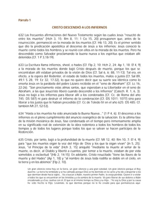 Párrafo 1

                               CRISTO DESCENDIÓ A LOS INFIERNOS

632 Las frecuentes afirmaciones del Nuevo Testamento según las cuales Jesús "resucitó de
entre los muertos" (Hch 3, 15; Rm 8, 11; 1 Co 15, 20) presuponen que, antes de la
resurrección, permaneció en la morada de los muertos (Cf. Hb 13, 20). Es el primer sentido
que dio la predicación apostólica al descenso de Jesús a los infiernos; Jesús conoció la
muerte como todos los hombres y se reunió con ellos en la morada de los muertos. Pero ha
descendido como Salvador proclamando la buena nueva a los espíritus que estaban allí
detenidos (Cf. 1 P 3,18-19).

633 La Escritura llama infiernos, sheol, o hades (Cf. Flp 2, 10; Hch 2, 24; Ap 1, 18; Ef 4, 9)
a la morada de los muertos donde bajó Cristo después de muerto, porque los que se
encontraban allí estaban privados de la visión de Dios (Cf. Sal 6, 6; 88, 11-13). Tal era, en
efecto, a la espera del Redentor, el estado de todos los muertos, malos o justos (Cf. Sal 89,
49;1 S 28, 19; Ez 32, 17-32), lo que no quiere decir que su suerte sea idéntica como lo
enseña Jesús en la parábola del pobre Lázaro recibido en el "seno de Abraham" (Cf. Lc 16,
22-26). "Son precisamente estas almas santas, que esperaban a su Libertador en el seno de
Abraham, a las que Jesucristo liberó cuando descendió a los infiernos" (Catech. R. 1, 6, 3).
Jesús no bajó a los infiernos para liberar allí a los condenados (Cf. Cc. de Roma del año
745; DS 587) ni para destruir el infierno de la condenación (Cf. DS 1011; 1077) sino para
liberar a los justos que le habían precedido (Cf. Cc de Toledo IV en el año 625; DS 485; Cf.
también Mt 27, 52-53).

634 "Hasta a los muertos ha sido anunciada la Buena Nueva..." (1 P 4, 6). El descenso a los
infiernos es el pleno cumplimiento del anuncio evangélico de la salvación. Es la última fase
de la misión mesiánica de Jesús, fase condensada en el tiempo pero inmensamente amplia
en su significado real de extensión de la obra redentora a todos los hombres de todos los
tiempos y de todos los lugares porque todos los que se salvan se hacen partícipes de la
Redención.

635 Cristo, por tanto, bajó a la profundidad de la muerte (Cf. Mt 12, 40; Rm 10, 7; Ef 4, 9)
para "que los muertos oigan la voz del Hijo de Dios y los que la oigan vivan" (Jn 5, 25).
Jesús, "el Príncipe de la vida" (Hch 3, 15) aniquiló "mediante la muerte al señor de la
muerte, es decir, al Diablo y libertó a cuantos, por temor a la muerte, estaban de por vida
sometidos a esclavitud "(Hb 2, 14-15). En adelante, Cristo resucitado "tiene las llaves de la
muerte y del Hades" (Ap 1, 18) y "al nombre de Jesús toda rodilla se doble en el cielo, en
la tierra y en los abismos" (Flp 2, 10).

       Un gran silencio reina hoy en la tierra, un gran silencio y una gran soledad. Un gran silencio porque el Rey
       duerme. La tierra ha temblado y se ha calmado porque Dios se ha dormido en la carne y ha ido a despertar a los
       que dormían desde hacía siglos... Va a buscar a Adán, nuestro primer Padre, la oveja perdida. Quiere ir a visitar
       a todos los que se encuentran en las tinieblas y a la sombra de la muerte. Va para liberar de sus dolores a Adán
       encadenado y a Eva, cautiva con él, El que es al mismo tiempo su Dios y su Hijo...”Yo soy tu Dios y por tu causa
       he sido hecho u Hijo. Levántate, tú que dormías porque no te he creado para que permanezcas aquí
                         t
 
