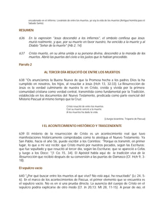 encadenado en el infierno. Levántate de entre los muertos, yo soy la vida de los muertos (Antigua homilía para el
      Sábado Santo).


RESUMEN

636    En la expresión "Jesús descendió a los infiernos", el símbolo confiesa que Jesús
       murió realmente, y que, por su muerte en favor nuestro, ha vencido a la muerte y al
       Diablo "Señor de la muerte" (Hb 2, 14).

637    Cristo muerto, en su alma unida a su persona divina, descendió a la morada de los
       muertos. Abrió las puertas del cielo a los justos que le habían precedido.

Párrafo 2

                     AL TERCER DÍA RESUCITÓ DE ENTRE LOS MUERTOS

638 "Os anunciamos la Buena Nueva de que la Promesa hecha a los padres Dios la ha
cumplido en nosotros, los hijos, al resucitar a Jesús (Hch 13, 32-33). La Resurrección de
Jesús es la verdad culminante de nuestra fe en Cristo, creída y vivida por la primera
comunidad cristiana como verdad central, transmitida como fundamental por la Tradición,
establecida en los documentos del Nuevo Testamento, predicada como parte esencial del
Misterio Pascual al mismo tiempo que la Cruz:

                                          Cristo resucitó de entre los muertos.
                                          Con su muerte venció a la muerte.
                                          A los muertos ha dado la vida.

                                                                                  (Liturgia bizantina, Tropario de Pascua)


                   I EL ACONTECIMIENTO HISTÓRICO Y TRASCENDENTE

639 El misterio de la resurrección de Cristo es un acontecimiento real que tuvo
manifestaciones históricamente comprobadas como lo atestigua el Nuevo Testamento. Ya
San Pablo, hacia el año 56, puede escribir a los Corintios: "Porque os transmití, en primer
lugar, lo que a mi vez recibí: que Cristo murió por nuestros pecados, según las Escrituras;
que fue sepultado y que resucitó al tercer día, según las Escrituras; que se apareció a Cefas
y luego a los Doce: "(1 Co 15, 3-4). El Apóstol habla aquí de la tradición viva de la
Resurrección que recibió después de su conversión a las puertas de Damasco (Cf. Hch 9, 3-
18).

El sepulcro vacío

640 "¿Por qué buscar entre los muertos al que vive? No está aquí, ha resucitado" (Lc 24, 5-
6). En el marco de los acontecimientos de Pascua, el primer elemento que se encuentra es
el sepulcro vacío. No es en sí una prueba directa. La ausencia del cuerpo de Cristo en el
sepulcro podría explicarse de otro modo (Cf. Jn 20,13; Mt 28, 11-15). A pesar de eso, el
 