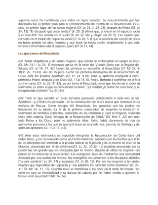 sepulcro vacío ha constituido para todos un signo esencial. Su descubrimiento por los
discípulos fue el primer paso para el reconocimiento del hecho de la Resurrección. Es el
caso, en primer lugar, de las santas mujeres (Cf. Lc 24, 3. 22- 23), después de Pedro (Cf. Lc
24, 12). "El discípulo que Jesús amaba" (Jn 20, 2) afirma que, al entrar en el sepulcro vacío
y al descubrir "las vendas en el suelo"(Jn 20, 6) "vio y creyó" (Jn 20, 8). Eso supone que
constató en el estado del sepulcro vacío (Cf. Jn 20, 5-7) que la ausencia del cuerpo de Jesús
no había podido ser obra humana y que Jesús no había vuelto simplemente a una vida
terrenal como había sido el caso de Lázaro (Cf. Jn 11, 44).

Las apariciones del Resucitado

641 María Magdalena y las santas mujeres, que venían de embalsamar el cuerpo de Jesús
(Cf. Mc 16,1; Lc 24, 1) enterrado aprisa en la tarde del Viernes Santo por la llegada del
Sábado (Cf. Jn 19, 31. 42) fueron las primeras en encontrar al Resucitado (Cf. Mt 28, 9-
10;Jn 20, 11-18). Así las mujeres fueron las primeras mensajeras de la Resurrección de
Cristo para los propios Apóstoles (Cf. Lc 24, 9-10). Jesús se apareció enseguida a ellos,
primero a Pedro, después a los Doce (Cf. 1 Co 15, 5). Pedro, llamado a confirmar en la fe a
sus hermanos (Cf. Lc 22, 31-32), ve por tanto al Resucitado antes que los demás y sobre su
testimonio es sobre el que la comunidad exclama: "¡Es verdad! ¡El Señor ha resucitado y se
ha aparecido a Simón!" (Lc 24, 34).

642 Todo lo que sucedió en estas jornadas pascuales compromete a cada uno de los
Apóstoles - y a Pedro en particular - en la construcción de la era nueva que comenzó en la
mañana de Pascua. Como testigos del Resucitado, los apóstoles son las piedras de
fundación de su Iglesia. La fe de la primera comunidad de creyentes se funda en el
testimonio de hombres concretos, conocidos de los cristianos y, para la mayoría, viviendo
entre ellos todavía. Estos "testigos de la Resurrección de Cristo" (Cf. Hch 1, 22) son ante
todo Pedro y los Doce, pero no solamente ellos: Pablo habla claramente de más de
quinientas personas a las que se apareció Jesús en una sola vez, además de Santiago y de
todos los apóstoles (Cf. 1 Co 15, 4-8).

643 Ante estos testimonios es imposible interpretar la Resurrección de Cristo fuera del
orden físico, y no reconocerlo como un hecho histórico. Sabemos por los hechos que la fe
de los discípulos fue sometida a la prueba radical de la pasión y de la muerte en cruz de su
Maestro, anunciada por él de antemano(Cf. Lc 22, 31-32). La sacudida provocada por la
pasión fue tan grande que los discípulos (por lo menos, algunos de ellos) no creyeron tan
pronto en la noticia de la resurrección. Los evangelios, lejos de mostrarnos una comunidad
arrobada por una exaltación mística, los evangelios nos presentan a los discípulos abatidos
("la cara sombría": Lc 24, 17) y asustados (Cf. Jn 20, 19). Por eso no creyeron a las santas
mujeres que regresaban del sepulcro y "sus palabras les parecían como desatinos" (Lc 24,
11; Cf. Mc 16, 11. 13). Cuando Jesús se manifiesta a los once en la tarde de Pascua "les
echó en cara su incredulidad y su dureza de cabeza por no haber creído a quienes le
habían visto resucitado" (Mc 16, 14).
 