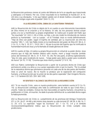 la Resurrección pertenece menos al centro del Misterio de la fe en aquello que transciende
y sobrepasa a la historia. Por eso, Cristo resucitado no se manifiesta al mundo (Cf. Jn 14,
22) sino a sus discípulos, "a los que habían subido con él desde Galilea a Jerusalén y que
ahora son testigos suyos ante el pueblo" (Hch 13, 31).

               II LA RESURRECCIÓN, OBRA DE LA SANTÍSIMA TRINIDAD

648 La Resurrección de Cristo es objeto de fe en cuanto es una intervención trascendente
de Dios mismo en la creación y en la historia. En ella, las tres personas divinas actúan
juntas a la vez y manifiestan su propia originalidad. Se realiza por el poder del Padre que
"ha resucitado" (cf. Hch 2, 24) a Cristo, su Hijo, y de este modo ha introducido de manera
perfecta su humanidad - con su cuerpo - en la Trinidad. Jesús se revela definitivamente
"Hijo de Dios con poder, según el Espíritu de santidad, por su resurrección de entre los
muertos" (Rm 1, 3-4). San Pablo insiste en la manifestación del poder de Dios (Cf. Rm 6, 4;
2 Co 13, 4; Flp 3, 10; Ef 1, 19-22; Hb 7, 16) por la acción del Espíritu que ha vivificado la
humanidad muerta de Jesús y la ha llamado al estado glorioso de Señor.

649 En cuanto al Hijo, él realiza su propia Resurrección en virtud de su poder divino. Jesús
anuncia que el Hijo del hombre deberá sufrir mucho, morir y luego resucitar (sentido
activo del término) (Cf. Mc 8, 31; 9, 9-31; 10, 34). Por otra parte, él afirma explícitamente:
"doy mi vida, para recobrarla de nuevo... Tengo poder para darla y poder para recobrarla
de nuevo" (Jn 10, 17-18). "Creemos que Jesús murió y resucitó" (1 Te 4, 14).

650 Los Padres contemplan la Resurrección a partir de la persona divina de Cristo que
permaneció unida a su alma y a su cuerpo separados entre sí por la muerte: "Por la unidad
de la naturaleza divina que permanece presente en cada una de las dos partes del hombre,
éstas se unen de nuevo. Así la muerte se produce por la separación del compuesto
humano, y la Resurrección por la unión de las dos partes separadas" (San Gregorio Niceno,
res. 1; Cf. también DS 325; 359; 369; 539).

               III SENTIDO Y ALCANCE SALVÍFICO DE LA RESURRECCIÓN

651 "Si no resucitó Cristo, vana es nuestra predicación, vana también vuestra fe"(1 Co 15,
14). La Resurrección constituye ante todo la confirmación de todo lo que Cristo hizo y
enseñó. Todas las verdades, incluso las más inaccesibles al espíritu humano, encuentran su
justificación si Cristo, al resucitar, ha dado la prueba definitiva de su autoridad divina según
lo había prometido.

652 La Resurrección de Cristo es cumplimiento de las promesas del Antiguo Testamento
(Cf. Lc 24, 26-27. 44-48) y del mismo Jesús durante su vida terrenal (Cf. Mt 28, 6; Mc 16, 7;
Lc 24, 6-7). La expresión "según las Escrituras" (Cf. 1 Co 15, 3-4 y el Símbolo
nicenoconstantinopolitano) indica que la Resurrección de Cristo cumplió estas
predicciones.
 