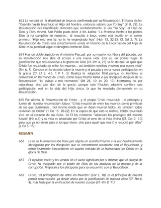 653 La verdad de la divinidad de Jesús es confirmada por su Resurrección. Él había dicho:
"Cuando hayáis levantado al Hijo del hombre, entonces sabréis que Yo Soy" (Jn 8, 28). La
Resurrección del Crucificado demostró que verdaderamente, él era "Yo Soy", el Hijo de
Dios y Dios mismo. San Pablo pudo decir a los Judíos: "La Promesa hecha a los padres
Dios la ha cumplido en nosotros... al resucitar a Jesús, como está escrito en el salmo
primero: “Hijo mío eres tú; yo te he engendrado hoy" (Hch 13, 32-33; Cf. Sal 2, 7). La
Resurrección de Cristo está estrechamente unida al misterio de la Encarnación del Hijo de
Dios: es su plenitud según el designio eterno de Dios.

654 Hay un doble aspecto en el misterio Pascual: por su muerte nos libera del pecado, por
su Resurrección nos abre el acceso a una nueva vida. Esta es, en primer lugar, la
justificación que nos devuelve a la gracia de Dios (Cf. Rm 4, 25) "a fin de que, al igual que
Cristo fue resucitado de entre los muertos... así también nosotros vivamos una nueva vida"
(Rm 6, 4). Consiste en la victoria sobre la muerte y el pecado y en la nueva participación en
la gracia (Cf. Ef 2, 4-5; 1 P 1, 3). Realiza la adopción filial porque los hombres se
convierten en hermanos de Cristo, como Jesús mismo llama a sus discípulos después de su
Resurrección: "Id, avisad a mis hermanos" (Mt 28, 10; Jn 20, 17). Hermanos no por
naturaleza, sino por don de la gracia, porque esta filiación adoptiva confiere una
participación real en la vida del Hijo único, la que ha revelado plenamente en su
Resurrección.

655 Por último, la Resurrección de Cristo - y el propio Cristo resucitado - es principio y
fuente de nuestra resurrección futura: "Cristo resucitó de entre los muertos como primicias
de los que durmieron... del mismo modo que en Adán mueren todos, así también todos
revivirán en Cristo" (1 Co 15, 20-22). En la espera de que esto se realice, Cristo resucitado
vive en el corazón de sus fieles. En Él los cristianos "saborean los prodigios del mundo
futuro" (Hb 6,5) y su vida es arrastrada por Cristo al seno de la vida divina (Cf. Col 3, 1-3)
para que ya no vivan para sí los que viven, sino para aquél que murió y resucitó por ellos"
(2 Co 5, 15).

RESUMEN

656    La fe en la Resurrección tiene por objeto un acontecimiento a la vez históricamente
       atestiguado por los discípulos que se encontraron realmente con el Resucitado, y
       misteriosamente trascendente en cuanto entrada de la humanidad de Cristo en la
       gloria de Dios.

657    El sepulcro vacío y las vendas en el suelo significan por sí mismas que el cuerpo de
       Cristo ha escapado por el poder de Dios de las ataduras de la muerte y de la
       corrupción. Preparan a los discípulos para su encuentro con el Resucitado.

658    Cristo, "el primogénito de entre los muertos" (Col 1, 18), es el principio de nuestra
       propia resurrección, ya desde ahora por la justificación de nuestra alma (Cf. Rm 6,
       4), más tarde por la vivificación de nuestro cuerpo (Cf. Rm 8, 11).
 