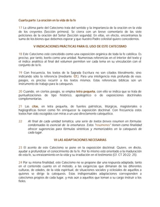 Cuarta parte: La oración en la vida de la fe

17 La última parte del Catecismo trata del sentido y la importancia de la oración en la vida
de los creyentes (Sección primera). Se cierra con un breve comentario de las siete
peticiones de la oración del Señor (Sección segunda). En ellas, en efecto, encontramos la
suma de los bienes que debemos esperar y que nuestro Padre celestial quiere concedernos.

           V INDICACIONES PRÁCTICAS PARA EL USO DE ESTE CATECISMO

18 Este Catecismo está concebido como una exposición orgánica de toda la fe católica. Es
preciso, por tanto, leerlo como una unidad. Numerosas referencias en el interior del texto y
el índice analítico al final del volumen permiten ver cada tema en su vinculación con el
conjunto de la fe.

19 Con frecuencia, los textos de la Sagrada Escritura no son citados literalmente, sino
indicando sólo la referencia (mediante Cf.). Para una inteligencia más profunda de esos
pasajes, es preciso recurrir a los textos mismos. Estas referencias bíblicas son un
instrumento de trabajo para la catequesis.

20 Cuando, en ciertos pasajes, se emplea letra pequeña, con ello se indica que se trata de
puntualizaciones de tipo histórico, apologético o de exposiciones doctrinales
complementarias.

21 Las citas, en letra pequeña, de fuentes patrísticas, litúrgicas, magisteriales o
hagiográficas tienen como fin enriquecer la exposición doctrinal. Con frecuencia estos
textos han sido escogidos con miras a un uso directamente catequético.

22     Al final de cada unidad temática, una serie de textos breves resumen en fórmulas
       condensadas lo esencial de la enseñanza. Estos "resúmenes" tienen como finalidad
       ofrecer sugerencias para fórmulas sintéticas y memorizables en la catequesis de
       cada lugar.

                           VI LAS ADAPTACIONES NECESARIAS

23 El acento de este Catecismo se pone en la exposición doctrinal. Quiere, en efecto,
ayudar a profundizar el conocimiento de la fe. Por lo mismo está orientado a la maduración
de esta fe, su enraizamiento en la vida y su irradiación en el testimonio (Cf. CT 20-22; 25).

24 Por su misma finalidad, este Catecismo no se propone dar una respuesta adaptada, tanto
en el contenido cuanto en el método, a las exigencias que dimanan de las diferentes
culturas, de edades, de la vida espiritual, de situaciones sociales y eclesiales de aquellos a
quienes se dirige la catequesis. Estas indispensables adaptaciones corresponden a
catecismos propios de cada lugar, y más aún a aquellos que toman a su cargo instruir a los
fieles:
 