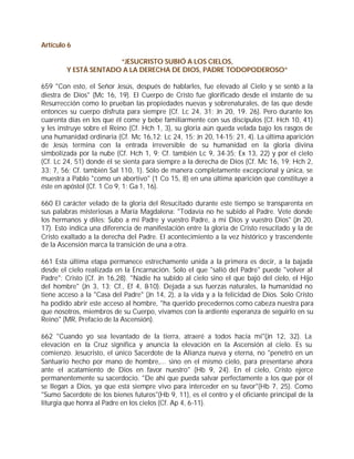 Artículo 6

                      “JESUCRISTO SUBIÓ A LOS CIELOS,
        Y ESTÁ SENTADO A LA DERECHA DE DIOS, PADRE TODOPODEROSO”

659 "Con esto, el Señor Jesús, después de hablarles, fue elevado al Cielo y se sentó a la
diestra de Dios" (Mc 16, 19). El Cuerpo de Cristo fue glorificado desde el instante de su
Resurrección como lo prueban las propiedades nuevas y sobrenaturales, de las que desde
entonces su cuerpo disfruta para siempre (Cf. Lc 24, 31; Jn 20, 19. 26). Pero durante los
cuarenta días en los que él come y bebe familiarmente con sus discípulos (Cf. Hch 10, 41)
y les instruye sobre el Reino (Cf. Hch 1, 3), su gloria aún queda velada bajo los rasgos de
una humanidad ordinaria (Cf. Mc 16,12; Lc 24, 15; Jn 20, 14-15; 21, 4). La última aparición
de Jesús termina con la entrada irreversible de su humanidad en la gloria divina
simbolizada por la nube (Cf. Hch 1, 9; Cf. también Lc 9, 34-35; Ex 13, 22) y por el cielo
(Cf. Lc 24, 51) donde él se sienta para siempre a la derecha de Dios (Cf. Mc 16, 19; Hch 2,
33; 7, 56; Cf. también Sal 110, 1). Sólo de manera completamente excepcional y única, se
muestra a Pablo "como un abortivo" (1 Co 15, 8) en una última aparición que constituye a
éste en apóstol (Cf. 1 Co 9, 1; Ga 1, 16).

660 El carácter velado de la gloria del Resucitado durante este tiempo se transparenta en
sus palabras misteriosas a María Magdalena: "Todavía no he subido al Padre. Vete donde
los hermanos y diles: Subo a mi Padre y vuestro Padre, a mi Dios y vuestro Dios" (Jn 20,
17). Esto indica una diferencia de manifestación entre la gloria de Cristo resucitado y la de
Cristo exaltado a la derecha del Padre. El acontecimiento a la vez histórico y trascendente
de la Ascensión marca la transición de una a otra.

661 Esta última etapa permanece estrechamente unida a la primera es decir, a la bajada
desde el cielo realizada en la Encarnación. Solo el que "salió del Padre" puede "volver al
Padre": Cristo (Cf. Jn 16,28). "Nadie ha subido al cielo sino el que bajó del cielo, el Hijo
del hombre" (Jn 3, 13; Cf., Ef 4, 8-10). Dejada a sus fuerzas naturales, la humanidad no
tiene acceso a la "Casa del Padre" (Jn 14, 2), a la vida y a la felicidad de Dios. Solo Cristo
ha podido abrir este acceso al hombre, "ha querido precedernos como cabeza nuestra para
que nosotros, miembros de su Cuerpo, vivamos con la ardiente esperanza de seguirlo en su
Reino" (MR, Prefacio de la Ascensión).

662 "Cuando yo sea levantado de la tierra, atraeré a todos hacia mí"(Jn 12, 32). La
elevación en la Cruz significa y anuncia la elevación en la Ascensión al cielo. Es su
comienzo. Jesucristo, el único Sacerdote de la Alianza nueva y eterna, no "penetró en un
Santuario hecho por mano de hombre,... sino en el mismo cielo, para presentarse ahora
ante el acatamiento de Dios en favor nuestro" (Hb 9, 24). En el cielo, Cristo ejerce
permanentemente su sacerdocio. "De ahí que pueda salvar perfectamente a los que por él
se llegan a Dios, ya que está siempre vivo para interceder en su favor"(Hb 7, 25). Como
"Sumo Sacerdote de los bienes futuros"(Hb 9, 11), es el centro y el oficiante principal de la
liturgia que honra al Padre en los cielos (Cf. Ap 4, 6-11).
 