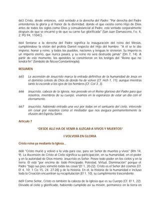 663 Cristo, desde entonces, está sentado a la derecha del Padre: "Por derecha del Padre
entendemos la gloria y el honor de la divinidad, donde el que existía como Hijo de Dios
antes de todos los siglos como Dios y consubstancial al Padre, está sentado corporalmente
después de que se encarnó y de que su carne fue glorificada" (San Juan Damasceno, f.o. 4,
2; PG 94, 1104C).

664 Sentarse a la derecha del Padre significa la inauguración del reino del Mesías,
cumpliéndose la visión del profeta Daniel respecto del Hijo del hombre: "A él se le dio
imperio, honor y reino, y todos los pueblos, naciones y lenguas le sirvieron. Su imperio es
un imperio eterno, que nunca pasará, y su reino no será destruido jamás" (Dn 7, 14). A
partir de este momento, los apóstoles se convirtieron en los testigos del "Reino que no
tendrá fin" (Símbolo de Nicea-Constantinopla).

RESUMEN

665    La ascensión de Jesucristo marca la entrada definitiva de la humanidad de Jesús en
       el dominio celeste de Dios de donde ha de volver (Cf. Hch 1, 11), aunque mientras
       tanto lo esconde a los ojos de los hombres (Cf. Col 3, 3).

666    Jesucristo, cabeza de la Iglesia, nos precede en el Reino glorioso del Padre para que
       nosotros, miembros de su cuerpo, vivamos en la esperanza de estar un día con él
       eternamente.

667    Jesucristo, habiendo entrado una vez por todas en el santuario del cielo, intercede
       sin cesar por nosotros como el mediador que nos asegura permanentemente la
       efusión del Espíritu Santo.

Artículo 7

              “DESDE ALLÍ HA DE VENIR A JUZGAR A VIVOS Y MUERTOS”

                                   I VOLVERÁ EN GLORIA

Cristo reina ya mediante la Iglesia...

668 "Cristo murió y volvió a la vida para eso, para ser Señor de muertos y vivos" (Rm 14,
9). La Ascensión de Cristo al Cielo significa su participación, en su humanidad, en el poder
y en la autoridad de Dios mismo. Jesucristo es Señor: Posee todo poder en los cielos y en la
tierra. Él está "por encima de todo Principado, Potestad, Virtud, Dominación" porque el
Padre "bajo sus pies sometió todas las cosas"(Ef 1, 20-22). Cristo es el Señor del cosmos (Cf.
Ef 4, 10; 1 Co 15, 24. 27-28) y de la historia. En él, la historia de la humanidad e incluso
toda la Creación encuentran su recapitulación (Ef 1, 10), su cumplimiento trascendente.

669 Como Señor, Cristo es también la cabeza de la Iglesia que es su Cuerpo (Cf. Ef 1, 22).
Elevado al cielo y glorificado, habiendo cumplido así su misión, permanece en la tierra en
 
