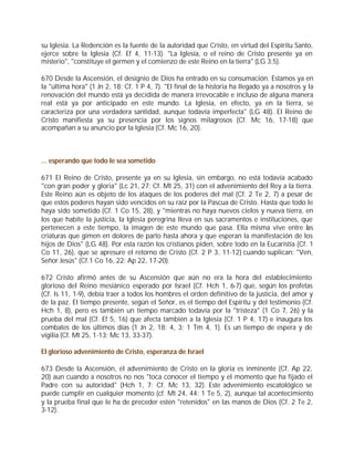 su Iglesia. La Redención es la fuente de la autoridad que Cristo, en virtud del Espíritu Santo,
ejerce sobre la Iglesia (Cf. Ef 4, 11-13). "La Iglesia, o el reino de Cristo presente ya en
misterio", "constituye el germen y el comienzo de este Reino en la tierra" (LG 3;5).

670 Desde la Ascensión, el designio de Dios ha entrado en su consumación. Estamos ya en
la "última hora" (1 Jn 2, 18; Cf. 1 P 4, 7). "El final de la historia ha llegado ya a nosotros y la
renovación del mundo está ya decidida de manera irrevocable e incluso de alguna manera
real está ya por anticipado en este mundo. La Iglesia, en efecto, ya en la tierra, se
caracteriza por una verdadera santidad, aunque todavía imperfecta" (LG 48). El Reino de
Cristo manifiesta ya su presencia por los signos milagrosos (Cf. Mc 16, 17-18) que
acompañan a su anuncio por la Iglesia (Cf. Mc 16, 20).



... esperando que todo le sea sometido

671 El Reino de Cristo, presente ya en su Iglesia, sin embargo, no está todavía acabado
"con gran poder y gloria" (Lc 21, 27; Cf. Mt 25, 31) con el advenimiento del Rey a la tierra.
Este Reino aún es objeto de los ataques de los poderes del mal (Cf. 2 Te 2, 7) a pesar de
que estos poderes hayan sido vencidos en su raíz por la Pascua de Cristo. Hasta que todo le
haya sido sometido (Cf. 1 Co 15, 28), y "mientras no haya nuevos cielos y nueva tierra, en
los que habite la justicia, la Iglesia peregrina lleva en sus sacramentos e instituciones, que
pertenecen a este tiempo, la imagen de este mundo que pasa. Ella misma vive entre las
criaturas que gimen en dolores de parto hasta ahora y que esperan la manifestación de los
hijos de Dios" (LG 48). Por esta razón los cristianos piden, sobre todo en la Eucaristía (Cf. 1
Co 11, 26), que se apresure el retorno de Cristo (Cf. 2 P 3, 11-12) cuando suplican: "Ven,
Señor Jesús" (Cf.1 Co 16, 22; Ap 22, 17-20).

672 Cristo afirmó antes de su Ascensión que aún no era la hora del establecimiento
glorioso del Reino mesiánico esperado por Israel (Cf. Hch 1, 6-7) que, según los profetas
(Cf. Is 11, 1-9), debía traer a todos los hombres el orden definitivo de la justicia, del amor y
de la paz. El tiempo presente, según el Señor, es el tiempo del Espíritu y del testimonio (Cf.
Hch 1, 8), pero es también un tiempo marcado todavía por la "tristeza" (1 Co 7, 26) y la
prueba del mal (Cf. Ef 5, 16) que afecta también a la Iglesia (Cf. 1 P 4, 17) e inaugura los
combates de los últimos días (1 Jn 2, 18; 4, 3; 1 Tm 4, 1). Es un tiempo de espera y de
vigilia (Cf. Mt 25, 1-13; Mc 13, 33-37).

El glorioso advenimiento de Cristo, esperanza de Israel

673 Desde la Ascensión, el advenimiento de Cristo en la gloria es inminente (Cf. Ap 22,
20) aun cuando a nosotros no nos "toca conocer el tiempo y el momento que ha fijado el
Padre con su autoridad" (Hch 1, 7; Cf. Mc 13, 32). Este advenimiento escatológico se
puede cumplir en cualquier momento (cf. Mt 24, 44: 1 Te 5, 2), aunque tal acontecimiento
y la prueba final que le ha de preceder estén "retenidos" en las manos de Dios (Cf. 2 Te 2,
3-12).
 