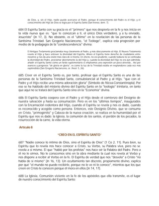 de Dios, y, sin el Hijo, nadie puede acercarse al Padre, porque el conocimiento del Padre es el Hijo, y el
       conocimiento del Hijo de Dios se logra por el Espíritu Santo (San Ireneo, dem. 7).


684 El Espíritu Santo con su gracia es el "primero" que nos despierta en la fe y nos inicia en
la vida nueva que es: "que te conozcan a ti, el único Dios verdadero, y a tu enviado,
Jesucristo" (Jn 17, 3). No obstante, es el "último" en la revelación de las personas de la
Santísima Trinidad. San Gregorio Nacianceno, "el Teólogo", explica esta progresión por
medio de la pedagogía de la "condescendencia" divina:

       El Antiguo Testamento proclamaba muy claramente al Padre, y más obscuramente al Hijo. El Nuevo Testamento
       revela al Hijo y hace entrever la divinidad del Espíritu. Ahora el Espíritu tiene derecho de ciudadanía entre
       nosotros y nos da una visión más clara de sí mismo. En efecto, no era prudente, cuando todavía no se confesaba
       la divinidad del Padre, proclamar abiertamente la del Hijo y, cuando la divinidad del Hijo no era aún admitida,
       añadir el Espíritu Santo como un fardo suplementario si empleamos una expresión un poco atrevida... Así por
       avances y progresos "de gloria en gloria", es como la luz de la Trinidad estalla en resplandores cada vez más
       espléndidos (San Gregorio Nacianceno, or. theol. 5, 26).


685 Creer en el Espíritu Santo es, por tanto, profesar que el Espíritu Santo es una de las
personas de la Santísima Trinidad Santa, consubstancial al Padre y al Hijo, "que con el
Padre y el Hijo recibe una misma adoración gloria" (Símbolo de Nicea-Constantinopla). Por
eso se ha hablado del misterio divino del Espíritu Santo en la "teología" trinitaria, en tanto
que aquí no se tratará del Espíritu Santo sino en la "Economía" divina.

686 El Espíritu Santo coopera con el Padre y el Hijo desde el comienzo del Designio de
nuestra salvación y hasta su consumación. Pero es en los "últimos tiempos", inaugurados
con la Encarnación redentora del Hijo, cuando el Espíritu se revela y nos es dado, cuando
es reconocido y acogido como persona. Entonces, este Designio Divino, que se consuma
en Cristo, "primogénito" y Cabeza de la nueva creación, se realiza en la humanidad por el
Espíritu que nos es dado: la Iglesia, la comunión de los santos, el perdón de los pecados, la
resurrección de la carne, la vida eterna.

Artículo 8

                                    “CREO EN EL ESPÍRITU SANTO”

687 "Nadie conoce lo íntimo de Dios, sino el Espíritu de Dios" (1 Co 2, 11). Pues bien, su
Espíritu que lo revela nos hace conocer a Cristo, su Verbo, su Palabra viva, pero no se
revela a sí mismo. El que "habló por los profetas" nos hace oír la Palabra del Padre. Pero a
él no le oímos. No le conocemos sino en la obra mediante la cual nos revela al Verbo y
nos dispone a recibir al Verbo en la fe. El Espíritu de verdad que nos "desvela" a Cristo "no
habla de sí mismo" (Jn 16, 13). Un ocultamiento tan discreto, propiamente divino, explica
por qué "el mundo no puede recibirle, porque no le ve ni le conoce", mientras que los que
creen en Cristo le conocen porque él mora en ellos (Jn 14, 17).

688 La Iglesia, Comunión viviente en la fe de los apóstoles que ella transmite, es el lugar
de nuestro conocimiento del Espíritu Santo:
 