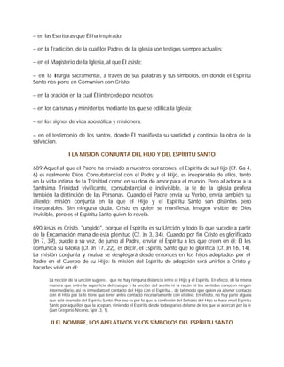 – en las Escrituras que Él ha inspirado:

– en la Tradición, de la cual los Padres de la Iglesia son testigos siempre actuales;

– en el Magisterio de la Iglesia, al que Él asiste;

– en la liturgia sacramental, a través de sus palabras y sus símbolos, en donde el Espíritu
Santo nos pone en Comunión con Cristo;

– en la oración en la cual Él intercede por nosotros;

– en los carismas y ministerios mediante los que se edifica la Iglesia;

– en los signos de vida apostólica y misionera;

– en el testimonio de los santos, donde Él manifiesta su santidad y continúa la obra de la
salvación.

                 I LA MISIÓN CONJUNTA DEL HIJO Y DEL ESPÍRITU SANTO

689 Aquel al que el Padre ha enviado a nuestros corazones, el Espíritu de su Hijo (Cf. Ga 4,
6) es realmente Dios. Consubstancial con el Padre y el Hijo, es inseparable de ellos, tanto
en la vida íntima de la Trinidad como en su don de amor para el mundo. Pero al adorar a la
Santísima Trinidad vivificante, consubstancial e indivisible, la fe de la Iglesia profesa
también la distinción de las Personas. Cuando el Padre envía su Verbo, envía también su
aliento: misión conjunta en la que el Hijo y el Espíritu Santo son distintos pero
inseparables. Sin ninguna duda, Cristo es quien se manifiesta, Imagen visible de Dios
invisible, pero es el Espíritu Santo quien lo revela.

690 Jesús es Cristo, "ungido", porque el Espíritu es su Unción y todo lo que sucede a partir
de la Encarnación mana de esta plenitud (Cf. Jn 3, 34). Cuando por fin Cristo es glorificado
(Jn 7, 39), puede a su vez, de junto al Padre, enviar el Espíritu a los que creen en él: Él les
comunica su Gloria (Cf. Jn 17, 22), es decir, el Espíritu Santo que lo glorifica (Cf. Jn 16, 14).
La misión conjunta y mutua se desplegará desde entonces en los hijos adoptados por el
Padre en el Cuerpo de su Hijo: la misión del Espíritu de adopción será unirlos a Cristo y
hacerles vivir en él:

       La noción de la unción sugiere... que no hay ninguna distancia entre el Hijo y el Espíritu. En efecto, de la misma
       manera que entre la superficie del cuerpo y la unción del aceite ni la razón ni los sentidos conocen ningún
       intermediario, así es inmediato el contacto del Hijo con el Espíritu... de tal modo que quien va a tener contacto
       con el Hijo por la fe tiene que tener antes contacto necesariamente con el óleo. En efecto, no hay parte alguna
       que esté desnuda del Espíritu Santo. Por eso es por lo que la confesión del Señorío del Hijo se hace en el Espíritu
       Santo por aquellos que la aceptan, viniendo el Espíritu desde todas partes delante de los que se acercan por la fe
       (San Gregorio Niceno, Spir. 3, 1).


        II EL NOMBRE, LOS APELATIVOS Y LOS SÍMBOLOS DEL ESPÍRITU SANTO
 