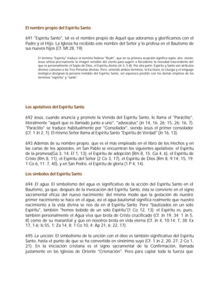 El nombre propio del Espíritu Santo

691 "Espíritu Santo", tal es el nombre propio de Aquél que adoramos y glorificamos con el
Padre y el Hijo. La Iglesia ha recibido este nombre del Señor y lo profesa en el Bautismo de
sus nuevos hijos (Cf. Mt 28, 19).

       El término "Espíritu" traduce el término hebreo "Ruah", que en su primera acepción significa soplo, aire, viento.
       Jesús utiliza precisamente la imagen sensible del viento para sugerir a Nicodemo la novedad trascendente del
       que es personalmente el Soplo de Dios, el Espíritu divino (Jn 3, 5-8). Por otra parte, Espíritu y Santo son atributos
       divinos comunes a las Tres Personas divinas. Pero, uniendo ambos términos, la Escritura, la Liturgia y el lenguaje
       teológico designan la persona inefable del Espíritu Santo, sin equívoco posible con los demás empleos de los
       términos "espíritu" y "santo".




Los apelativos del Espíritu Santo

692 Jesús, cuando anuncia y promete la Venida del Espíritu Santo, le llama el "Paráclito",
literalmente "aquél que es llamado junto a uno", "advocatus" (Jn 14, 16. 26; 15, 26; 16, 7).
"Paráclito" se traduce habitualmente por "Consolador", siendo Jesús el primer consolador
(Cf. 1 Jn 2, 1). El mismo Señor llama al Espíritu Santo "Espíritu de Verdad" (Jn 16, 13).

693 Además de su nombre propio, que es el más empleado en el libro de los Hechos y en
las cartas de los apóstoles, en San Pablo se encuentran los siguientes apelativos: el Espíritu
de la promesa(Ga 3, 14; Ef 1, 13), el Espíritu de adopción (Rm 8, 15; Ga 4, 6), el Espíritu de
Cristo (Rm 8, 11), el Espíritu del Señor (2 Co 3, 17), el Espíritu de Dios (Rm 8, 9.14; 15, 19;
1 Co 6, 11; 7, 40), y en San Pedro, el Espíritu de gloria (1 P 4, 14).

Los símbolos del Espíritu Santo

694 El agua. El simbolismo del agua es significativo de la acción del Espíritu Santo en el
Bautismo, ya que, después de la invocación del Espíritu Santo, ésta se convierte en el signo
sacramental eficaz del nuevo nacimiento: del mismo modo que la gestación de nuestro
primer nacimiento se hace en el agua, así el agua bautismal significa realmente que nuestro
nacimiento a la vida divina se nos da en el Espíritu Santo. Pero "bautizados en un solo
Espíritu", también "hemos bebido de un solo Espíritu"(1 Co 12, 13): el Espíritu es, pues,
también personalmente el Agua viva que brota de Cristo crucificado (Cf. Jn 19, 34; 1 Jn 5,
8) como de su manantial y que en nosotros brota en vida eterna (Cf. Jn 4, 10-14; 7, 38; Ex
17, 1-6; Is 55, 1; Za 14, 8; 1 Co 10, 4; Ap 21, 6; 22, 17).

695 La unción. El simbolismo de la unción con el óleo es también significativo del Espíritu
Santo, hasta el punto de que se ha convertido en sinónimo suyo (Cf. 1 Jn 2, 20. 27; 2 Co 1,
21). En la iniciación cristiana es el signo sacramental de la Confirmación, llamada
justamente en las Iglesias de Oriente "Crismación". Pero para captar toda la fuerza que
 