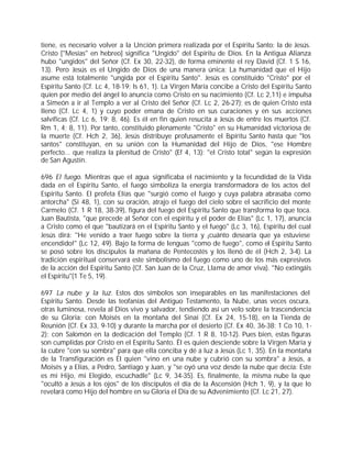 tiene, es necesario volver a la Unción primera realizada por el Espíritu Santo: la de Jesús.
Cristo ["Mesías" en hebreo] significa "Ungido" del Espíritu de Dios. En la Antigua Alianza
hubo "ungidos" del Señor (Cf. Ex 30, 22-32), de forma eminente el rey David (Cf. 1 S 16,
13). Pero Jesús es el Ungido de Dios de una manera única: La humanidad que el Hijo
asume está totalmente "ungida por el Espíritu Santo". Jesús es constituido "Cristo" por el
Espíritu Santo (Cf. Lc 4, 18-19; Is 61, 1). La Virgen María concibe a Cristo del Espíritu Santo
quien por medio del ángel lo anuncia como Cristo en su nacimiento (Cf. Lc 2,11) e impulsa
a Simeón a ir al Templo a ver al Cristo del Señor (Cf. Lc 2, 26-27); es de quien Cristo está
lleno (Cf. Lc 4, 1) y cuyo poder emana de Cristo en sus curaciones y en sus acciones
salvíficas (Cf. Lc 6, 19; 8, 46). Es él en fin quien resucita a Jesús de entre los muertos (Cf.
Rm 1, 4; 8, 11). Por tanto, constituido plenamente "Cristo" en su Humanidad victoriosa de
la muerte (Cf. Hch 2, 36), Jesús distribuye profusamente el Espíritu Santo hasta que "los
santos" constituyan, en su unión con la Humanidad del Hijo de Dios, "ese Hombre
perfecto... que realiza la plenitud de Cristo" (Ef 4, 13): "el Cristo total" según la expresión
de San Agustín.

696 El fuego. Mientras que el agua significaba el nacimiento y la fecundidad de la Vida
dada en el Espíritu Santo, el fuego simboliza la energía transformadora de los actos del
Espíritu Santo. El profeta Elías que "surgió como el fuego y cuya palabra abrasaba como
antorcha" (Si 48, 1), con su oración, atrajo el fuego del cielo sobre el sacrificio del monte
Carmelo (Cf. 1 R 18, 38-39), figura del fuego del Espíritu Santo que transforma lo que toca.
Juan Bautista, "que precede al Señor con el espíritu y el poder de Elías" (Lc 1, 17), anuncia
a Cristo como el que "bautizará en el Espíritu Santo y el fuego" (Lc 3, 16), Espíritu del cual
Jesús dirá: "He venido a traer fuego sobre la tierra y ¡cuánto desearía que ya estuviese
encendido!" (Lc 12, 49). Bajo la forma de lenguas "como de fuego", como el Espíritu Santo
se posó sobre los discípulos la mañana de Pentecostés y los llenó de él (Hch 2, 3-4). La
tradición espiritual conservará este simbolismo del fuego como uno de los más expresivos
de la acción del Espíritu Santo (Cf. San Juan de la Cruz, Llama de amor viva). "No extingáis
el Espíritu"(1 Te 5, 19).

697 La nube y la luz. Estos dos símbolos son inseparables en las manifestaciones del
Espíritu Santo. Desde las teofanías del Antiguo Testamento, la Nube, unas veces oscura,
otras luminosa, revela al Dios vivo y salvador, tendiendo así un velo sobre la trascendencia
de su Gloria: con Moisés en la montaña del Sinaí (Cf. Ex 24, 15-18), en la Tienda de
Reunión (Cf. Ex 33, 9-10) y durante la marcha por el desierto (Cf. Ex 40, 36-38; 1 Co 10, 1-
2); con Salomón en la dedicación del Templo (Cf. 1 R 8, 10-12). Pues bien, estas figuras
son cumplidas por Cristo en el Espíritu Santo. Él es quien desciende sobre la Virgen María y
la cubre "con su sombra" para que ella conciba y dé a luz a Jesús (Lc 1, 35). En la montaña
de la Transfiguración es Él quien "vino en una nube y cubrió con su sombra" a Jesús, a
Moisés y a Elías, a Pedro, Santiago y Juan, y "se oyó una voz desde la nube que decía: Este
es mi Hijo, mi Elegido, escuchadle" (Lc 9, 34-35). Es, finalmente, la misma nube la que
"ocultó a Jesús a los ojos" de los discípulos el día de la Ascensión (Hch 1, 9), y la que lo
revelará como Hijo del hombre en su Gloria el Día de su Advenimiento (Cf. Lc 21, 27).
 