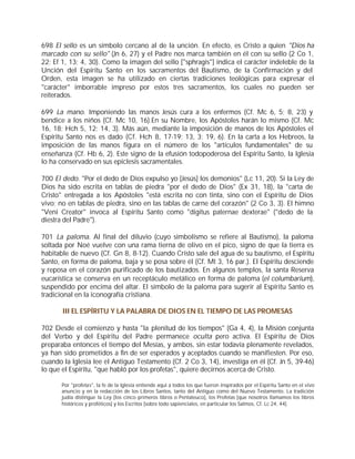 698 El sello es un símbolo cercano al de la unción. En efecto, es Cristo a quien "Dios ha
marcado con su sello" (Jn 6, 27) y el Padre nos marca también en él con su sello (2 Co 1,
22; Ef 1, 13; 4, 30). Como la imagen del sello ["sphragis"] indica el carácter indeleble de la
Unción del Espíritu Santo en los sacramentos del Bautismo, de la Confirmación y del
Orden, esta imagen se ha utilizado en ciertas tradiciones teológicas para expresar el
"carácter" imborrable impreso por estos tres sacramentos, los cuales no pueden ser
reiterados.

699 La mano. Imponiendo las manos Jesús cura a los enfermos (Cf. Mc 6, 5; 8, 23) y
bendice a los niños (Cf. Mc 10, 16).En su Nombre, los Apóstoles harán lo mismo (Cf. Mc
16, 18; Hch 5, 12; 14, 3). Más aún, mediante la imposición de manos de los Apóstoles el
Espíritu Santo nos es dado (Cf. Hch 8, 17-19; 13, 3; 19, 6). En la carta a los Hebreos, la
imposición de las manos figura en el número de los "artículos fundamentales" de su
enseñanza (Cf. Hb 6, 2). Este signo de la efusión todopoderosa del Espíritu Santo, la Iglesia
lo ha conservado en sus epíclesis sacramentales.

700 El dedo. "Por el dedo de Dios expulso yo [Jesús] los demonios" (Lc 11, 20). Si la Ley de
Dios ha sido escrita en tablas de piedra "por el dedo de Dios" (Ex 31, 18), la "carta de
Cristo" entregada a los Apóstoles "está escrita no con tinta, sino con el Espíritu de Dios
vivo; no en tablas de piedra, sino en las tablas de carne del corazón" (2 Co 3, 3). El himno
"Veni Creator" invoca al Espíritu Santo como "digitus paternae dexterae" ("dedo de la
diestra del Padre").

701 La paloma. Al final del diluvio (cuyo simbolismo se refiere al Bautismo), la paloma
soltada por Noé vuelve con una rama tierna de olivo en el pico, signo de que la tierra es
habitable de nuevo (Cf. Gn 8, 8-12). Cuando Cristo sale del agua de su bautismo, el Espíritu
Santo, en forma de paloma, baja y se posa sobre él (Cf. Mt 3, 16 par.). El Espíritu desciende
y reposa en el corazón purificado de los bautizados. En algunos templos, la santa Reserva
eucarística se conserva en un receptáculo metálico en forma de paloma (el columbarium),
suspendido por encima del altar. El símbolo de la paloma para sugerir al Espíritu Santo es
tradicional en la iconografía cristiana.

       III EL ESPÍRITU Y LA PALABRA DE DIOS EN EL TIEMPO DE LAS PROMESAS

702 Desde el comienzo y hasta "la plenitud de los tiempos" (Ga 4, 4), la Misión conjunta
del Verbo y del Espíritu del Padre permanece oculta pero activa. El Espíritu de Dios
preparaba entonces el tiempo del Mesías, y ambos, sin estar todavía plenamente revelados,
ya han sido prometidos a fin de ser esperados y aceptados cuando se manifiesten. Por eso,
cuando la Iglesia lee el Antiguo Testamento (Cf. 2 Co 3, 14), investiga en él (Cf. Jn 5, 39-46)
lo que el Espíritu, "que habló por los profetas", quiere decirnos acerca de Cristo.

       Por "profetas", la fe de la Iglesia entiende aquí a todos los que fueron inspirados por el Espíritu Santo en el vivo
       anuncio y en la redacción de los Libros Santos, tanto del Antiguo como del Nuevo Testamento. La tradición
       judía distingue la Ley [los cinco primeros libros o Pentateuco], los Profetas [que nosotros llamamos los libros
       históricos y proféticos] y los Escritos [sobre todo sapienciales, en particular los Salmos, Cf. Lc 24, 44].
 