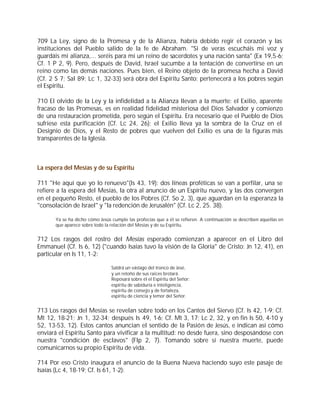 709 La Ley, signo de la Promesa y de la Alianza, habría debido regir el corazón y las
instituciones del Pueblo salido de la fe de Abraham. "Si de veras escucháis mi voz y
guardáis mi alianza,... seréis para mí un reino de sacerdotes y una nación santa" (Ex 19,5-6;
Cf. 1 P 2, 9). Pero, después de David, Israel sucumbe a la tentación de convertirse en un
reino como las demás naciones. Pues bien, el Reino objeto de la promesa hecha a David
(Cf. 2 S 7; Sal 89; Lc 1, 32-33) será obra del Espíritu Santo; pertenecerá a los pobres según
el Espíritu.

710 El olvido de la Ley y la infidelidad a la Alianza llevan a la muerte: el Exilio, aparente
fracaso de las Promesas, es en realidad fidelidad misteriosa del Dios Salvador y comienzo
de una restauración prometida, pero según el Espíritu. Era necesario que el Pueblo de Dios
sufriese esta purificación (Cf. Lc 24, 26); el Exilio lleva ya la sombra de la Cruz en el
Designio de Dios, y el Resto de pobres que vuelven del Exilio es una de la figuras más
transparentes de la Iglesia.



La espera del Mesías y de su Espíritu

711 "He aquí que yo lo renuevo"(Is 43, 19): dos líneas proféticas se van a perfilar, una se
refiere a la espera del Mesías, la otra al anuncio de un Espíritu nuevo, y las dos convergen
en el pequeño Resto, el pueblo de los Pobres (Cf. So 2, 3), que aguardan en la esperanza la
"consolación de Israel" y "la redención de Jerusalén" (Cf. Lc 2, 25. 38).

       Ya se ha dicho cómo Jesús cumple las profecías que a él se refieren. A continuación se describen aquellas en
       que aparece sobre todo la relación del Mesías y de su Espíritu.


712 Los rasgos del rostro del Mesías esperado comienzan a aparecer en el Libro del
Emmanuel (Cf. Is 6, 12) ("cuando Isaías tuvo la visión de la Gloria" de Cristo: Jn 12, 41), en
particular en Is 11, 1-2:

                                 Saldrá un vástago del tronco de Jesé,
                                 y un retoño de sus raíces brotará.
                                 Reposará sobre él el Espíritu del Señor:
                                 espíritu de sabiduría e inteligencia,
                                 espíritu de consejo y de fortaleza,
                                 espíritu de ciencia y temor del Señor.


713 Los rasgos del Mesías se revelan sobre todo en los Cantos del Siervo (Cf. Is 42, 1-9; Cf.
Mt 12, 18-21; Jn 1, 32-34; después Is 49, 1-6; Cf. Mt 3, 17; Lc 2, 32, y en fin Is 50, 4-10 y
52, 13-53, 12). Estos cantos anuncian el sentido de la Pasión de Jesús, e indican así cómo
enviará el Espíritu Santo para vivificar a la multitud: no desde fuera, sino desposándose con
nuestra "condición de esclavos" (Flp 2, 7). Tomando sobre sí nuestra muerte, puede
comunicarnos su propio Espíritu de vida.

714 Por eso Cristo inaugura el anuncio de la Buena Nueva haciendo suyo este pasaje de
Isaías (Lc 4, 18-19; Cf. Is 61, 1-2):
 