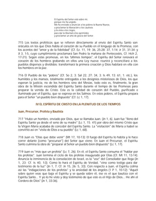 El Espíritu del Señor está sobre mí,
                            porque me ha ungido.
                            Me ha enviado a anunciar a los pobres la Buena Nueva,
                            a proclamar la liberación a los cautivos
                            y la vista a los ciegos,
                            para dar la libertad a los oprimidos
                            y proclamar un año de gracia del Señor.


715 Los textos proféticos que se refieren directamente al envío del Espíritu Santo son
oráculos en los que Dios habla al corazón de su Pueblo en el lenguaje de la Promesa, con
los acentos del "amor y de la fidelidad" (Cf. Ez. 11, 19; 36, 25-28; 37, 1-14; Jr 31, 31-34; y
Jl 3, 1-5, cuyo cumplimiento proclamará San Pedro la mañana de Pentecostés, Cf. Hch 2,
17-21). Según estas promesas, en los "últimos tiempos", el Espíritu del Señor renovará el
corazón de los hombres grabando en ellos una Ley nueva; reunirá y reconciliará a los
pueblos dispersos y divididos; transformará la primera creación y Dios habitará en ella con
los hombres en la paz.

716 El Pueblo de los "pobres" (Cf. So 2, 3; Sal 22, 27; 34, 3; Is 49, 13; 61, 1; etc.), los
humildes y los mansos, totalmente entregados a los designios misteriosos de Dios, los que
esperan la justicia, no de los hombres sino del Mesías, todo esto es, finalmente, la gran
obra de la Misión escondida del Espíritu Santo durante el tiempo de las Promesas para
preparar la venida de Cristo. Esta es la calidad de corazón del Pueblo, purificado e
iluminado por el Espíritu, que se expresa en los Salmos. En estos pobres, el Espíritu prepara
para el Señor "un pueblo bien dispuesto" (Cf. Lc 1, 17).

             IV EL ESPÍRITU DE CRISTO EN LA PLENITUD DE LOS TIEMPOS

Juan, Precursor, Profeta y Bautista

717 "Hubo un hombre, enviado por Dios, que se llamaba Juan. (Jn 1, 6). Juan fue "lleno del
Espíritu Santo ya desde el seno de su madre" (Lc 1, 15. 41) por obra del mismo Cristo que
la Virgen María acababa de concebir del Espíritu Santo. La "visitación" de María a Isabel se
convirtió así en "visita de Dios a su pueblo" (Lc 1, 68).

718 Juan es "Elías que debe venir" (Mt 17, 10-13): El fuego del Espíritu lo habita y le hace
correr delante [como "precursor"] del Señor que viene. En Juan el Precursor, el Espíritu
Santo culmina la obra de "preparar al Señor un pueblo bien dispuesto" (Lc 1, 17).

719 Juan es "más que un profeta" (Lc 7, 26). En él, el Espíritu Santo consuma el "hablar por
los profetas". Juan termina el ciclo de los profetas inaugurado por Elías (Cf. Mt 11, 13-14).
Anuncia la inminencia de la consolación de Israel, es la "voz" del Consolador que llega (Jn
1, 23; Cf. Is 40, 1-3). Como lo hará el Espíritu de Verdad, "vino como testigo para dar
testimonio de la luz" (Jn 1, 7; Cf. Jn 15, 26; 5, 33). Con respecto a Juan, el Espíritu colma
así las "indagaciones de los profetas" y la ansiedad de los ángeles (1 P 1, 10-12): "Aquél
sobre quien veas que baja el Espíritu y se queda sobre él, ése es el que bautiza con el
Espíritu Santo... Y yo lo he visto y doy testimonio de que este es el Hijo de Dios... He ahí el
Cordero de Dios" (Jn 1, 33-36).
 