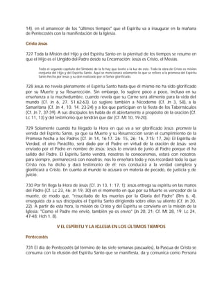 14), en el amanecer de los "últimos tiempos" que el Espíritu va a inaugurar en la mañana
de Pentecostés con la manifestación de la Iglesia.

Cristo Jesús

727 Toda la Misión del Hijo y del Espíritu Santo en la plenitud de los tiempos se resume en
que el Hijo es el Ungido del Padre desde su Encarnación: Jesús es Cristo, el Mesías.

       Todo el segundo capítulo del Símbolo de la fe hay que leerlo a la luz de esto. Toda la obra de Cristo es misión
       conjunta del Hijo y del Espíritu Santo. Aquí se mencionará solamente lo que se refiere a la promesa del Espíritu
       Santo hecha por Jesús y su don realizado por el Señor glorificado.


728 Jesús no revela plenamente el Espíritu Santo hasta que él mismo no ha sido glorificado
por su Muerte y su Resurrección. Sin embargo, lo sugiere poco a poco, incluso en su
enseñanza a la muchedumbre, cuando revela que su Carne será alimento para la vida del
mundo (Cf. Jn 6, 27. 51.62-63). Lo sugiere también a Nicodemo (Cf. Jn 3, 5-8), a la
Samaritana (Cf. Jn 4, 10. 14. 23-24) y a los que participan en la fiesta de los Tabernáculos
(Cf. Jn 7, 37-39). A sus discípulos les habla de él abiertamente a propósito de la oración (Cf.
Lc 11, 13) y del testimonio que tendrán que dar (Cf. Mt 10, 19-20).

729 Solamente cuando ha llegado la Hora en que va a ser glorificado Jesús promete la
venida del Espíritu Santo, ya que su Muerte y su Resurrección serán el cumplimiento de la
Promesa hecha a los Padres (Cf. Jn 14, 16-17. 26; 15, 26; 16, 7-15; 17, 26): El Espíritu de
Verdad, el otro Paráclito, será dado por el Padre en virtud de la oración de Jesús; será
enviado por el Padre en nombre de Jesús; Jesús lo enviará de junto al Padre porque él ha
salido del Padre. El Espíritu Santo vendrá, nosotros lo conoceremos, estará con nosotros
para siempre, permanecerá con nosotros; nos lo enseñará todo y nos recordará todo lo que
Cristo nos ha dicho y dará testimonio de él; nos conducirá a la verdad completa y
glorificará a Cristo. En cuanto al mundo lo acusará en materia de pecado, de justicia y de
juicio.

730 Por fin llega la Hora de Jesús (Cf. Jn 13, 1; 17, 1): Jesús entrega su espíritu en las manos
del Padre (Cf. Lc 23, 46; Jn 19, 30) en el momento en que por su Muerte es vencedor de la
muerte, de modo que, "resucitado de los muertos por la Gloria del Padre" (Rm 6, 4),
enseguida da a sus discípulos el Espíritu Santo dirigiendo sobre ellos su aliento (Cf. Jn 20,
22). A partir de esta hora, la misión de Cristo y del Espíritu se convierte en la misión de la
Iglesia: "Como el Padre me envió, también yo os envío" (Jn 20, 21; Cf. Mt 28, 19; Lc 24,
47-48; Hch 1, 8).

                   V EL ESPÍRITU Y LA IGLESIA EN LOS ÚLTIMOS TIEMPOS

Pentecostés

731 El día de Pentecostés (al término de las siete semanas pascuales), la Pascua de Cristo se
consuma con la efusión del Espíritu Santo que se manifiesta, da y comunica como Persona
 