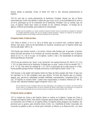 divina: desde su plenitud, Cristo, el Señor (Cf. Hch 2, 36), derrama profusamente el
Espíritu.

732 En este día se revela plenamente la Santísima Trinidad. Desde ese día el Reino
anunciado por Cristo está abierto a todos los que creen en El: en la humildad de la carne y
en la fe, participan ya en la Comunión de la Santísima Trinidad. Con su venida, que no
cesa, el Espíritu Santo hace entrar al mundo en los "últimos tiempos", el tiempo de la
Iglesia, el Reino ya heredado, pero todavía no consumado:

       Hemos visto la verdadera Luz, hemos recibido el Espíritu celestial, hemos encontrado la verdadera fe: adoramos
       la Trinidad indivisible porque ella nos ha salvado (Liturgia bizantina, Tropario de Vísperas de Pentecostés;
       empleado también en las liturgias eucarísticas después de la comunión)


El Espíritu Santo, El Don de Dios

733 "Dios es Amor" (1 Jn 4, 8. 16) y el Amor que es el primer don, contiene todos los
demás. Este amor "Dios lo ha derramado en nuestros corazones por el Espíritu Santo que
nos ha sido dado" (Rm 5, 5).

734 Puesto que hemos muerto, o al menos, hemos sido heridos por el pecado, el primer
efecto del don del Amor es la remisión de nuestros pecados. La Comunión con el Espíritu
Santo (2 Co 13, 13) es la que, en la Iglesia, vuelve a dar a los bautizados la semejanza
divina perdida por el pecado.

735 Él nos da entonces las "arras" o las "primicias" de nuestra herencia (Cf. Rm 8, 23; 2 Co
1, 21): la Vida misma de la Santísima Trinidad que es amar "como él nos ha amado" (Cf. 1
Jn 4, 11-12). Este amor (la caridad de 1 Co 13) es el principio de la vida nueva en Cristo,
hecha posible porque hemos "recibido una fuerza, la del Espíritu Santo" (Hch 1, 8).

736 Gracias a este poder del Espíritu Santo los hijos de Dios pueden dar fruto. El que nos
ha injertado en la Vid verdadera hará que demos "el fruto del Espíritu que es caridad,
alegría, paz, paciencia, afabilidad, bondad, fidelidad, mansedumbre, templanza"(Ga 5, 22-
23). "El Espíritu es nuestra Vida": cuanto más renunciamos a nosotros mismos (Cf. Mt 16,
24-26), más "obramos también según el Espíritu" (Ga 5, 25):

       Por la comunión con Él, el Espíritu Santo nos hace espirituales, nos restablece en el Paraíso, nos lleva al Reino
       de los cielos y a la adopción filial, nos da la confianza de llamar a Dios Padre y de participar en la gracia de
       Cristo, de ser llamado hijo de la luz y de tener parte en la gloria eterna (San Basilio, Spir. 15,36).


El Espíritu Santo y la Iglesia

737 La misión de Cristo y del Espíritu Santo se realiza en la Iglesia, Cuerpo de Cristo y
Templo del Espíritu Santo. Esta misión conjunta asocia desde ahora a los fieles de Cristo en
su Comunión con el Padre en el Espíritu Santo: El Espíritu Santo prepara a los hombres, los
previene por su gracia, para atraerlos hacia Cristo. Les manifiesta al Señor resucitado, les
recuerda su palabra y abre su mente para entender su Muerte y su Resurrección. Les hace
 