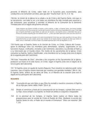 presente el Misterio de Cristo, sobre todo en la Eucaristía para reconciliarlos, para
conducirlos a la Comunión con Dios, para que den "mucho fruto" (Jn 15, 5. 8. 16).

738 Así, la misión de la Iglesia no se añade a la de Cristo y del Espíritu Santo, sino que es
su sacramento: con todo su ser y en todos sus miembros ha sido enviada para anunciar y
dar testimonio, para actualizar y extender el Misterio de la Comunión de la Santísima
Trinidad (esto será el objeto del próximo artículo):

       Todos nosotros que hemos recibido el mismo y único espíritu, a saber, el Espíritu Santo, nos hemos fundido
       entre nosotros y con Dios ya que por mucho que nosotros seamos numerosos separadamente y que Cristo haga
       que el Espíritu del Padre y suyo habite en cada uno de nosotros, este Espíritu único e indivisible lleva por sí
       mismo a la unidad a aquellos que son distintos entre sí... y hace que todos aparezcan como una sola cosa en Él.

       Y de la misma manera que el poder de la santa humanidad de Cristo hace que todos aquellos en los que ella se
       encuentra formen un solo cuerpo, pienso que también de la misma manera el Espíritu de Dios que habita en
       todos, único e indivisible, los lleva a todos a la unidad espiritual (San Cirilo de Alejandría, Jo 12).


739 Puesto que el Espíritu Santo es la Unción de Cristo, es Cristo, Cabeza del Cuerpo,
quien lo distribuye entre sus miembros para alimentarlos, sanarlos, organizarlos en sus
funciones mutuas, vivificarlos, enviarlos a dar testimonio, asociarlos a su ofrenda al Padre y
a su intercesión por el mundo entero. Por medio de los sacramentos de la Iglesia, Cristo
comunica su Espíritu, Santo y Santificador, a los miembros de su Cuerpo (esto será el objeto
de la segunda parte del Catecismo).

740 Estas "maravillas de Dios", ofrecidas a los creyentes en los Sacramentos de la Iglesia,
producen sus frutos en la vida nueva, en Cristo, según el Espíritu (esto será el objeto de la
tercera parte del Catecismo).

741 "El Espíritu viene en ayuda de nuestra flaqueza. Pues nosotros no sabemos pedir como
conviene; mas el Espíritu mismo intercede por nosotros con gemidos inefables" (Rm 8, 26).
El Espíritu Santo, artífice de las obras de Dios, es el Maestro de la oración (esto será el
objeto de la cuarta parte del Catecismo).

RESUMEN

742    "La prueba de que sois hijos es que Dios ha enviado a nuestros corazones el Espíritu
       de su Hijo que clama: Abbá, Padre" (Ga 4, 6).

743    Desde el comienzo y hasta de la consumación de los tiempos, cuando Dios envía a
       su Hijo, envía siempre a su Espíritu: la misión de ambos es conjunta e inseparable.

744    En la plenitud de los tiempos, el Espíritu Santo realiza en María todas las
       preparaciones para la venida de Cristo al Pueblo de Dios. Mediante la acción del
       Espíritu Santo en ella, el Padre da al mundo el Emmanuel, "Dios con nosotros" (Mt
       1, 23).
 