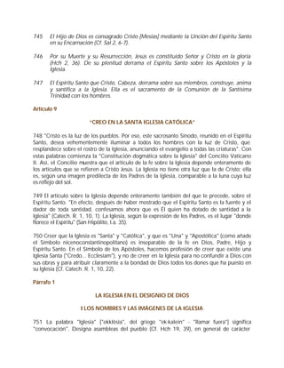 745    El Hijo de Dios es consagrado Cristo [Mesías] mediante la Unción del Espíritu Santo
       en su Encarnación (Cf. Sal 2, 6-7).

746    Por su Muerte y su Resurrección, Jesús es constituido Señor y Cristo en la gloria
       (Hch 2, 36). De su plenitud derrama el Espíritu Santo sobre los Apóstoles y la
       Iglesia.

747    El Espíritu Santo que Cristo, Cabeza, derrama sobre sus miembros, construye, anima
       y santifica a la Iglesia. Ella es el sacramento de la Comunión de la Santísima
       Trinidad con los hombres.

Artículo 9

                         “CREO EN LA SANTA IGLESIA CATÓLICA”

748 "Cristo es la luz de los pueblos. Por eso, este sacrosanto Sínodo, reunido en el Espíritu
Santo, desea vehementemente iluminar a todos los hombres con la luz de Cristo, que
resplandece sobre el rostro de la Iglesia, anunciando el evangelio a todas las criaturas". Con
estas palabras comienza la "Constitución dogmática sobre la Iglesia" del Concilio Vaticano
II. Así, el Concilio muestra que el artículo de la fe sobre la Iglesia depende enteramente de
los artículos que se refieren a Cristo Jesús. La Iglesia no tiene otra luz que la de Cristo; ella
es, según una imagen predilecta de los Padres de la Iglesia, comparable a la luna cuya luz
es reflejo del sol.

749 El artículo sobre la Iglesia depende enteramente también del que le precede, sobre el
Espíritu Santo. "En efecto, después de haber mostrado que el Espíritu Santo es la fuente y el
dador de toda santidad, confesamos ahora que es Él quien ha dotado de santidad a la
Iglesia" (Catech. R. 1, 10, 1). La Iglesia, según la expresión de los Padres, es el lugar "donde
florece el Espíritu" (San Hipólito, t.a. 35).

750 Creer que la Iglesia es "Santa" y "Católica", y que es "Una" y "Apostólica" (como añade
el Símbolo nicenoconstantinopolitano) es inseparable de la fe en Dios, Padre, Hijo y
Espíritu Santo. En el Símbolo de los Apóstoles, hacemos profesión de creer que existe una
Iglesia Santa ("Credo... Ecclesiam"), y no de creer en la Iglesia para no confundir a Dios con
sus obras y para atribuir claramente a la bondad de Dios todos los dones que ha puesto en
su Iglesia (Cf. Catech. R. 1, 10, 22).

Párrafo 1

                           LA IGLESIA EN EL DESIGNIO DE DIOS

                     I LOS NOMBRES Y LAS IMÁGENES DE LA IGLESIA

751 La palabra "Iglesia" ["ekklèsia", del griego "ek-kalein" - "llamar fuera"] significa
"convocación". Designa asambleas del pueblo (Cf. Hch 19, 39), en general de carácter
 