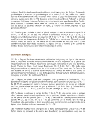 religioso. Es el término frecuentemente utilizado en el texto griego del Antiguo Testamento
para designar la asamblea del pueblo elegido en la presencia de Dios, sobre todo cuando
se trata de la asamblea del Sinaí, en donde Israel recibió la Ley y fue constituido por Dios
como su pueblo santo (Cf. Ex 19). Dándose a sí misma el nombre de "Iglesia", la primera
comunidad de los que creían en Cristo se reconoce heredera de aquella asamblea. En ella,
Dios "convoca" a su Pueblo desde todos los confines de la tierra. El término "Kiriaké", del
que se deriva las palabras "church" en inglés, y "Kirche" en alemán, significa "la que
pertenece al Señor".

752 En el lenguaje cristiano, la palabra "Iglesia" designa no sólo la asamblea litúrgica (Cf. 1
Co 11, 18; 14, 19. 28. 34. 35), sino también la comunidad local (Cf. 1 Co 1, 2; 16, 1) o
toda la comunidad universal de los creyentes (Cf. 1 Co 15, 9; Ga 1, 13; Flp 3, 6). Estas tres
significaciones son inseparables de hecho. La "Iglesia" es el pueblo que Dios reúne en el
mundo entero. La Iglesia de Dios existe en las comunidades locales y se realiza como
asamblea litúrgica, sobre todo eucarística. La Iglesia vive de la Palabra y del Cuerpo de
Cristo y de esta manera viene a ser ella misma Cuerpo de Cristo.



Los símbolos de la Iglesia

753 En la Sagrada Escritura encontramos multitud de imágenes y de figuras relacionadas
entre sí, mediante las cuales la revelación habla del Misterio inagotable de la Iglesia. Las
imágenes tomadas del Antiguo Testamento constituyen variaciones de una idea de fondo,
la del "Pueblo de Dios". En el Nuevo Testamento (Cf. Ef 1, 22; Col 1, 18), todas estas
imágenes adquieren un nuevo centro por el hecho de que Cristo viene a ser "la Cabeza" de
este Pueblo (Cf. LG 9) el cual es desde entonces su Cuerpo. En torno a este centro se
agrupan imágenes "tomadas de la vida de los pastores, de la agricultura, de la construcción,
incluso de la familia y del matrimonio" (LG 6).

754 "La Iglesia, en efecto, es el redil cuya puerta única y necesaria es Cristo (Jn 10, 1-10).
Es también el rebaño cuy pastor será el mismo Dios, como él mismo anunció (Cf. Is 40, 11;
Ez 34, 11-31). Aunque son pastores humanos quienes gobiernan a las ovejas, sin embargo
es Cristo mismo el que sin cesar las guía y alimenta; El, el Buen Pastor y Cabeza de los
pastores (Cf. Jn 10, 11; 1 P 5, 4), que dio su vida por las ovejas (Cf. Jn 10, 11-15)".

755 "La Iglesia es labranza o campo de Dios (1 Co 3, 9). En este campo crece el antiguo
olivo cuya raíz santa fueron los patriarcas y en el que tuvo y tendrá lugar la reconciliación
de los judíos y de los gentiles (Rm 11, 13-26). El labrador del cielo la plantó como viña
selecta (Mt 21, 33-43 par.; Cf. Is 5, 1-7). La verdadera vid es Cristo, que da vida y
fecundidad a los sarmientos, es decir, a nosotros, que permanecemos en él por medio de la
Iglesia y que sin él no podemos hacer nada (Jn 15, 1-5)".

756 "También muchas veces a la Iglesia se la llama construcción de Dios (1 Co 3, 9). El
Señor mismo se comparó a la piedra que desecharon los constructores, pero que se
 