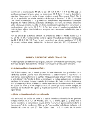 convirtió en la piedra angular (Mt 21, 42 par.; Cf. Hch 4, 11; 1 P 2, 7; Sal 118, 22). Los
apóstoles construyen la Iglesia sobre ese fundamento (Cf. 1 Co 3, 11), que le da solidez y
cohesión. Esta construcción recibe diversos nombres: casa de Dios: casa de Dios (1 Tim 3,
15) en la que habita su familia, habitación de Dios en el Espíritu (Ef 2, 19-22), tienda de
Dios con los hombres (Ap 21, 3), y sobre todo, templo santo. Representado en los templos
de piedra, los Padres cantan sus alabanzas, y la liturgia, con razón, lo compara a la ciudad
santa, a la nueva Jerusalén. En ella, en efecto, nosotros como piedras vivas entramos en su
construcción en este mundo (Cf. 1 P 2, 5). San Juan ve en el mundo renovado bajar del
cielo, de junto a Dios, esta ciudad santa arreglada como una esposa embellecidas para su
esposo (Ap 21, 1-2)".

757 "La Iglesia que es llamada también "la Jerusalén de arriba" y "madre nuestra" (Ga 4,
26; Cf. Ap 12, 17), y se la describe como la esposa inmaculada del Cordero inmaculado
(Ap 19, 7; 21, 2. 9; 22, 17). Cristo `la amó y se entregó por ella para santificarla” (Ef 5, 25-
26); se unió a ella en alianza indisoluble, `la alimenta y la cuida” (Ef 5, 29) sin cesar" (LG
6).




                    II ORIGEN, FUNDACIÓN Y MISIÓN DE LA IGLESIA

758 Para penetrar en el Misterio de la Iglesia, conviene primeramente contemplar su origen
dentro del designio de la Santísima Trinidad y su realización progresiva en la historia.

Un designio nacido en el corazón del Padre

759 "El Padre eterno creó el mundo por una decisión totalmente libre y misteriosa de su
sabiduría y bondad. Decidió elevar a los hombres a la participación de la vida divina" a la
cual llama a todos los hombres en su Hijo: "Dispuso convocar a los creyentes en Cristo en
la santa Iglesia". Esta "familia de Dios" se constituye y se realiza gradualmente a lo largo de
las etapas de la historia humana, según las disposiciones del Padre: en efecto, la Iglesia ha
sido "prefigurada ya desde el origen del mundo y preparada maravillosamente en la historia
del pueblo de Israel y en la Antigua Alianza; se constituyó en los últimos tiempos, se
manifestó por la efusión del Espíritu y llegará gloriosamente a su plenitud al final de los
siglos" (LG 2).

La Iglesia, prefigurada desde el origen del mundo

760 "El mundo fue creado en orden a la Iglesia" decían los cristianos de los primeros
tiempos (Hermas, vis.2, 4,1; Cf. Arístides, apol. 16, 6; Justino, apol. 2, 7). Dios creó el
mundo en orden a la comunión en su vida divina, "comunión" que se realiza mediante la
"convocación" de los hombres en Cristo, y esta "convocación" es la Iglesia. La Iglesia es la
finalidad de todas las cosas (Cf. San Epifanio, haer. 1,1,5), e incluso las vicisitudes
 