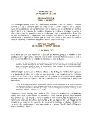 PRIMERA PARTE
                                        LA PROFESIÓN DE LA FE

                                           PRIMERA SECCIÓN
                                          ”CREO” – “CREEMOS”

26 Cuando profesamos nuestra fe, comenzamos diciendo: "Creo" o "Creemos". Antes de
exponer la fe de la Iglesia tal como es confesada en el Credo, celebrada en la Liturgia,
vivida en la práctica de los Mandamientos y en la oración, nos preguntamos qué significa
"creer". La fe es la respuesta del hombre a Dios que se revela y se entrega a él, dando al
mismo tiempo una luz sobreabundante al hombre que busca el sentido último de su vida.
Por ello consideramos primeramente esta búsqueda del hombre (capítulo primero), a
continuación la Revelación divina, por la cual Dios viene al encuentro del hombre
(capítulo segundo), y finalmente la respuesta de la fe (capítulo tercero).

                                       CAPÍTULO PRIMERO
                                  EL HOMBRE ES "CAPAZ" DE DIOS

                                            I EL DESEO DE DIOS

27 El deseo de Dios está inscrito en el corazón del hombre, porque el hombre ha sido
creado por Dios y para Dios; y Dios no cesa de atraer hacia sí al hombre hacia sí, y sólo en
Dios encontrará el hombre la verdad y la dicha que no cesa de buscar:

      La razón más alta de la dignidad humana consiste en la vocación del hombre a la comunión con Dios. El
      hombre es invitado al diálogo con Dios desde su nacimiento; pues no existe sino porque, creado por Dios por
      amor, es conservado siempre por amor; y no vive plenamente según la verdad si no reconoce libremente aquel
      amor y se entrega a su Creador (GS 19,1).


28 De múltiples maneras, en su historia, y hasta el día de hoy, los hombres han expresado
a su búsqueda de Dios por medio de sus creencias y sus comportamientos religiosos
(oraciones, sacrificios, cultos, meditaciones, etc.). A pesar de las ambigüedades que pueden
entrañar, estas formas de expresión son tan universales que se puede llamar al hombre un
ser religioso:

      Él creó, de un solo principio, todo el linaje humano, para que habitase sobre toda la faz de la tierra y determinó
      con exactitud el tiempo y los límites del lugar donde habían de habitar, con el fin de que buscasen a Dios, para
      ver si a tientas le buscaban y le hallaban; por más que no se encuentra lejos de cada uno de nosotros; pues en él
      vivimos, nos movemos y existimos (Hch 17,26-28).


29 Pero esta "unión íntima y vital con Dios" (GS 19,1) puede ser olvidada, desconocida e
incluso rechazada explícitamente por el hombre. Tales actitudes pueden tener orígenes
muy diversos (Cf. GS 19-21): la rebelión contra el mal en el mundo, la ignorancia o la
indiferencia religiosas, los afanes del mundo y de las riquezas (Cf. Mt 13,22), el mal
ejemplo de los creyentes, las corrientes del pensamiento hostiles a la religión, y finalmente
esa actitud del hombre pecador que, por miedo, se oculta de Dios (Cf. Gn 3,8-10) y huye
ante su llamada (Cf. Jon 1,3).
 