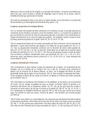 dolorosas como la caída de los ángeles y el pecado del hombre, no fueron permitidas por
Dios más que como ocasión y medio de desplegar toda la fuerza de su brazo, toda la
medida del amor que quería dar al mundo:

Así como la voluntad de Dios es un acto y se llama mundo, así su intención es la salvación
de los hombres y se llama Iglesia (Clemente de Alej. paed. 1, 6).

La Iglesia, preparada en la Antigua Alianza

761 La reunión del pueblo de Dios comienza en el instante en que el pecado destruye la
comunión de los hombres con Dios y la de los hombres entre sí. La reunión de la Iglesia es
por así decirlo la reacción de Dios al caos provocado por el pecado. Esta reunificación se
realiza secretamente en el seno de todos los pueblos: "En cualquier nación el que le teme
[a Dios] y practica la justicia le es grato" (Hch 10, 35; Cf. LG 9; 13; 16).

762 La preparación lejana de la reunión del pueblo de Dios comienza con la vocación de
Abraham, a quien Dios promete que llegará a ser Padre de un gran pueblo (Cf. Gn 12, 2;
15, 5-6). La preparación inmediata comienza con la elección de Israel como pueblo de
Dios (Cf. Ex 19, 5-6; Dt 7, 6). Por su elección, Israel debe ser el signo de la reunión futura
de todas las naciones (Cf. Is 2, 2-5; Mi 4, 1-4). Pero ya los profetas acusan a Israel de haber
roto la alianza y haberse comportado como una prostituta (Cf. Os 1; Is 1, 2-4; Jr 2; etc.).
Anuncian, pues, una Alianza nueva y eterna (Cf. Jr 31, 31-34; Is 55, 3). "Jesús instituyó esta
nueva alianza" (LG 9).

La Iglesia, instituida por Cristo Jesús

763 Corresponde al Hijo realizar el plan de Salvación de su Padre, en la plenitud de los
tiempos; ese es el motivo de su "misión" (Cf. LG 3; AG 3). "El Señor Jesús comenzó su
Iglesia con el anuncio de la Buena Noticia, es decir, de la llegada del Reino de Dios
prometido desde hacía siglos en las Escrituras" (LG 5). Para cumplir la voluntad del Padre,
Cristo inauguró el Reino de los cielos en la tierra. La Iglesia es el Reino de Cristo "presente
ya en misterio" (LG 3).

764 "Este Reino se manifiesta a los hombres en las palabras, en las obras y en la presencia
de Cristo" (LG 5). Acoger la palabra de Jesús es acoger "el Reino" (Ibíd.). El germen y el
comienzo del Reino son el "pequeño rebaño" (Lc 12, 32), de los que Jesús ha venido a
convocar en torno suyo y de los que él mismo es el pastor (Cf. Mt 10, 16; 26, 31; Jn 10, 1-
21). Constituyen la verdadera familia de Jesús (Cf. Mt 12, 49). A los que reunió así en torno
suyo, les enseñó no sólo una nueva "manera de obrar", sino también una oración propia
(Cf. Mt 5-6).

765 El Señor Jesús dotó a su comunidad de una estructura que permanecerá hasta la plena
consumación del Reino. Ante todo está la elección de los Doce con Pedro como su Cabeza
(Cf. Mc 3, 14-15); puesto que representan a las doce tribus de Israel (Cf. Mt 19, 28; Lc 22,
30), ellos son los cimientos de la nueva Jerusalén (Cf. Ap 21, 12-14). Los Doce (Cf. Mc 6, 7)
 
