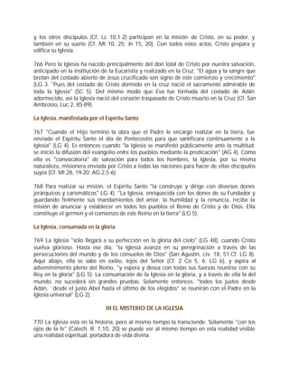 y los otros discípulos (Cf. Lc 10,1-2) participan en la misión de Cristo, en su poder, y
también en su suerte (Cf. Mt 10, 25; Jn 15, 20). Con todos estos actos, Cristo prepara y
edifica su Iglesia.

766 Pero la Iglesia ha nacido principalmente del don total de Cristo por nuestra salvación,
anticipado en la institución de la Eucaristía y realizado en la Cruz. "El agua y la sangre que
brotan del costado abierto de Jesús crucificado son signo de este comienzo y crecimiento"
(LG 3. "Pues del costado de Cristo dormido en la cruz nació el sacramento admirable de
toda la Iglesia" (SC 5). Del mismo modo que Eva fue formada del costado de Adán
adormecido, así la Iglesia nació del corazón traspasado de Cristo muerto en la Cruz (Cf. San
Ambrosio, Luc 2, 85-89).

La Iglesia, manifestada por el Espíritu Santo

767 "Cuando el Hijo terminó la obra que el Padre le encargó realizar en la tierra, fue
enviado el Espíritu Santo el día de Pentecostés para que santificara continuamente a la
Iglesia" (LG 4). Es entonces cuando "la Iglesia se manifestó públicamente ante la multitud;
se inició la difusión del evangelio entre los pueblos mediante la predicación" (AG 4). Como
ella es "convocatoria" de salvación para todos los hombres, la Iglesia, por su misma
naturaleza, misionera enviada por Cristo a todas las naciones para hacer de ellas discípulos
suyos (Cf. Mt 28, 19-20; AG 2,5-6).

768 Para realizar su misión, el Espíritu Santo "la construye y dirige con diversos dones
jerárquicos y carismáticos" LG 4). "La Iglesia, enriquecida con los dones de su Fundador y
guardando fielmente sus mandamientos del amor, la humildad y la renuncia, recibe la
misión de anunciar y establecer en todos los pueblos el Reino de Cristo y de Dios. Ella
constituye el germen y el comienzo de este Reino en la tierra" (LG 5).

La Iglesia, consumada en la gloria

769 La Iglesia "sólo llegará a su perfección en la gloria del cielo" (LG 48), cuando Cristo
vuelva glorioso. Hasta ese día, "la Iglesia avanza en su peregrinación a través de las
persecuciones del mundo y de los consuelos de Dios" (San Agustín, civ. 18, 51;Cf. LG 8).
Aquí abajo, ella se sabe en exilio, lejos del Señor (Cf. 2 Co 5, 6; LG 6), y aspira al
advenimimento pleno del Reino, "y espera y desea con todas sus fuerzas reunirse con su
Rey en la gloria" (LG 5). La consumación de la Iglesia en la gloria, y a través de ella la del
mundo, no sucederá sin grandes pruebas. Solamente entonces, "todos los justos desde
Adán, `desde el justo Abel hasta el último de los elegidos” se reunirán con el Padre en la
Iglesia universal" (LG 2).

                               III EL MISTERIO DE LA IGLESIA

770 La Iglesia está en la historia, pero al mismo tiempo la transciende. Solamente "con los
ojos de la fe" (Catech. R. 1,10, 20) se puede ver al mismo tiempo en esta realidad visible
una realidad espiritual, portadora de vida divina.
 