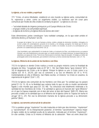 La Iglesia, a la vez visible y espiritual

771 "Cristo, el único Mediador, estableció en este mundo su Iglesia santa, comunidad de
fe, esperanza y amor, como un organismo visible. La mantiene aún sin cesar para
comunicar por medio de ella a todos la verdad y la gracia". La Iglesia es a la vez:

– "sociedad dotada de órganos jerárquicos y el Cuerpo Místico de Cristo;
– el grupo visible y la comunidad espiritual,
– la Iglesia de la tierra y la Iglesia llena de bienes del cielo".

Estas dimensiones juntas constituyen "una realidad compleja, en la que están unidos el
elemento divino y el humano" (LG 8):

       Es propio de la Iglesia "ser a la vez humana y divina, visible y dotada de elementos invisibles, entregada a la
       acción y dada a la contemplación, presente en el mundo y, sin embargo, peregrina. De modo que en ella lo
       humano esté ordenado y subordinado a lo divino, lo visible a lo invisible, la acción a la contemplación y lo
       presente a la ciudad futura que buscamos" (SC 2).

       ¡Qué humildad y qué sublimidad! Es la tienda de Cadar y el santuario de Dios; una tienda terrena y un palacio
       celestial; una casa modestísima y una aula regia; un cuerpo mortal y un templo luminoso; la despreciada por los
       soberbios y la esposa de Cristo. Tiene la tez morena pero es hermosa, hijas de Jerusalén. El trabajo y el dolor del
       prolongado exilio la han deslucido, pero también la hermosa su forma celestial (San Bernardo, Cant. 27, 14).


La Iglesia, Misterio de la unión de los hombres con Dios

772 En la Iglesia es donde Cristo realiza y revela su propio misterio como la finalidad de
designio de Dios: "recapitular todo en Él" (Ef 1, 10). San Pablo llama "gran misterio" (Ef 5,
32) al desposorio de Cristo y de la Iglesia. Porque la Iglesia se une a Cristo como a su
esposo (Cf. Ef 5, 25-27), por eso se convierte a su vez en Misterio (Cf. Ef 3, 9-11).
Contemplando en ella el Misterio, San Pablo escribe: el misterio "es Cristo en vosotros, la
esperanza de la gloria" (Col 1, 27).

773 En la Iglesia esta comunión de los hombres con Dios por "la caridad que no pasará
jamás"(1 Co 13, 8) es la finalidad que ordena todo lo que en ella es medio sacramental
ligado a este mundo que pasa (Cf. LG 48). "Su estructura está totalmente ordenada a la
santidad de los miembros de Cristo. Y la santidad se aprecia en función del “gran Misterio”
en el que la Esposa responde con el don del amor al don del Esposo" (MD 27). María nos
precede a todos en la santidad que es el Misterio de la Iglesia como la "Esposa sin tacha ni
arruga" (Ef 5, 27). Por eso la dimensión mariana de la Iglesia precede a su dimensión
petrina" (Ibíd.).

La Iglesia, sacramento universal de la salvación

774 La palabra griega "mysterion" ha sido traducida en latín por dos términos: "mysterium"
y "sacramentum". En la interpretación posterior, el término "sacramentum" expresa mejor
el signo visible de la realidad oculta de la salvación, indicada por el término "mysterium".
En este sentido, Cristo es El mismo el Misterio de la salvación: "Non est enim aliud Dei
 