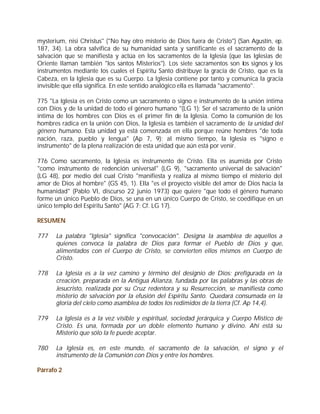 mysterium, nisi Christus" ("No hay otro misterio de Dios fuera de Cristo") (San Agustín, ep.
187, 34). La obra salvífica de su humanidad santa y santificante es el sacramento de la
salvación que se manifiesta y actúa en los sacramentos de la Iglesia (que las Iglesias de
Oriente llaman también "los santos Misterios"). Los siete sacramentos son los signos y los
instrumentos mediante los cuales el Espíritu Santo distribuye la gracia de Cristo, que es la
Cabeza, en la Iglesia que es su Cuerpo. La Iglesia contiene por tanto y comunica la gracia
invisible que ella significa. En este sentido analógico ella es llamada "sacramento".

775 "La Iglesia es en Cristo como un sacramento o signo e instrumento de la unión íntima
con Dios y de la unidad de todo el género humano "(LG 1): Ser el sacramento de la unión
íntima de los hombres con Dios es el primer fin de la Iglesia. Como la comunión de los
hombres radica en la unión con Dios, la Iglesia es también el sacramento de la unidad del
género humano. Esta unidad ya está comenzada en ella porque reúne hombres "de toda
nación, raza, pueblo y lengua" (Ap 7, 9); al mismo tiempo, la Iglesia es "signo e
instrumento" de la plena realización de esta unidad que aún está por venir.

776 Como sacramento, la Iglesia es instrumento de Cristo. Ella es asumida por Cristo
"como instrumento de redención universal" (LG 9), "sacramento universal de salvación"
(LG 48), por medio del cual Cristo "manifiesta y realiza al mismo tiempo el misterio del
amor de Dios al hombre" (GS 45, 1). Ella "es el proyecto visible del amor de Dios hacia la
humanidad" (Pablo VI, discurso 22 junio 1973) que quiere "que todo el género humano
forme un único Pueblo de Dios, se una en un único Cuerpo de Cristo, se coedifique en un
único templo del Espíritu Santo" (AG 7; Cf. LG 17).

RESUMEN

777    La palabra "Iglesia" significa "convocación". Designa la asamblea de aquellos a
       quienes convoca la palabra de Dios para formar el Pueblo de Dios y que,
       alimentados con el Cuerpo de Cristo, se convierten ellos mismos en Cuerpo de
       Cristo.

778    La Iglesia es a la vez camino y término del designio de Dios: prefigurada en la
       creación, preparada en la Antigua Alianza, fundada por las palabras y las obras de
       Jesucristo, realizada por su Cruz redentora y su Resurrección, se manifiesta como
       misterio de salvación por la efusión del Espíritu Santo. Quedará consumada en la
       gloria del cielo como asamblea de todos los redimidos de la tierra (Cf. Ap 14,4).

779    La Iglesia es a la vez visible y espiritual, sociedad jerárquica y Cuerpo Místico de
       Cristo. Es una, formada por un doble elemento humano y divino. Ahí está su
       Misterio que sólo la fe puede aceptar.

780    La Iglesia es, en este mundo, el sacramento de la salvación, el signo y el
       instrumento de la Comunión con Dios y entre los hombres.

Párrafo 2
 