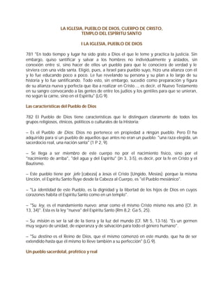 LA IGLESIA, PUEBLO DE DIOS, CUERPO DE CRISTO,
                             TEMPLO DEL ESPÍRITU SANTO

                               I LA IGLESIA, PUEBLO DE DIOS

781 "En todo tiempo y lugar ha sido grato a Dios el que le teme y practica la justicia. Sin
embargo, quiso santificar y salvar a los hombres no individualmente y aislados, sin
conexión entre sí, sino hacer de ellos un pueblo para que le conociera de verdad y le
sirviera con una vida santa. Eligió, pues, a Israel para pueblo suyo, hizo una alianza con él
y lo fue educando poco a poco. Le fue revelando su persona y su plan a lo largo de su
historia y lo fue santificando. Todo esto, sin embargo, sucedió como preparación y figura
de su alianza nueva y perfecta que iba a realizar en Cristo..., es decir, el Nuevo Testamento
en su sangre convocando a las gentes de entre los judíos y los gentiles para que se unieran,
no según la carne, sino en el Espíritu" (LG 9).

Las características del Pueblo de Dios

782 El Pueblo de Dios tiene características que le distinguen claramente de todos los
grupos religiosos, étnicos, políticos o culturales de la Historia:

– Es el Pueblo de Dios: Dios no pertenece en propiedad a ningún pueblo. Pero Él ha
adquirido para sí un pueblo de aquellos que antes no eran un pueblo: "una raza elegida, un
sacerdocio real, una nación santa" (1 P 2, 9).

– Se llega a ser miembro de este cuerpo no por el nacimiento físico, sino por el
"nacimiento de arriba", "del agua y del Espíritu" (Jn 3, 3-5), es decir, por la fe en Cristo y el
Bautismo.

– Este pueblo tiene por jefe [cabeza] a Jesús el Cristo [Ungido, Mesías]: porque la misma
Unción, el Espíritu Santo fluye desde la Cabeza al Cuerpo, es "el Pueblo mesiánico".

– "La identidad de este Pueblo, es la dignidad y la libertad de los hijos de Dios en cuyos
corazones habita el Espíritu Santo como en un templo".

– "Su ley, es el mandamiento nuevo: amar como el mismo Cristo mismo nos amó (Cf. Jn
13, 34)". Esta es la ley "nueva" del Espíritu Santo (Rm 8,2; Ga 5, 25).

– Su misión es ser la sal de la tierra y la luz del mundo (Cf. Mt 5, 13-16). "Es un germen
muy seguro de unidad, de esperanza y de salvación para todo el género humano".

– "Su destino es el Reino de Dios, que el mismo comenzó en este mundo, que ha de ser
extendido hasta que él mismo lo lleve también a su perfección" (LG 9).

Un pueblo sacerdotal, profético y real
 