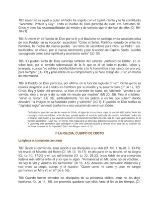 783 Jesucristo es aquél a quien el Padre ha ungido con el Espíritu Santo y lo ha constituido
"Sacerdote, Profeta y Rey". Todo el Pueblo de Dios participa de estas tres funciones de
Cristo y tiene las responsabilidades de misión y de servicio que se derivan de ellas (Cf. RH
18-21).

784 Al entrar en el Pueblo de Dios por la fe y el Bautismo se participa en la vocación única
de este Pueblo: en su vocación sacerdotal: "Cristo el Señor, Pontífice tomado de entre los
hombres, ha hecho del nuevo pueblo `un reino de sacerdotes para Dios, su Padre”. Los
bautizados, en efecto, por el nuevo nacimiento y por la unción del Espíritu Santo, quedan
consagrados como casa espiritual y sacerdocio santo" (LG 10).

785 "El pueblo santo de Dios participa también del carácter profético de Cristo". Lo es
sobre todo por el sentido sobrenatural de la fe que es el de todo el pueblo, laicos y
jerarquía, cuando "se adhiere indefectiblemente a la fe transmitida a los santos de una vez
para siempre" (LG 12) y profundiza en su comprensión y se hace testigo de Cristo en medio
de este mundo.

786 El Pueblo de Dios participa, por último, en la función regia de Cristo". Cristo ejerce su
realeza atrayendo a sí a todos los hombres por su muerte y su resurrección (Cf. Jn 12, 32).
Cristo, Rey y Señor del universo, se hizo el servidor de todos, no habiendo "venido a ser
servido, sino a servir y dar su vida en rescate por muchos" (Mt 20, 28). Para el cristiano,
"servir es reinar" (LG 36), particularmente "en los pobres y en los que sufren" donde
descubre "la imagen de su Fundador pobre y sufriente" (LG 8). El pueblo de Dios realiza su
"dignidad regia" viviendo conforme a esta vocación de servir con Cristo.

       De todos los que han nacido de nuevo en Cristo, el signo de la cruz hace reyes, la unción del Espíritu Santo los
       consagra como sacerdotes, a fin de que, puesto aparte el servicio particular de nuestro ministerio, todos los
       cristianos espirituales y que usan de su razón se reconozcan miembros de esta raza de reyes y participantes de la
       función sacerdotal. ¿Qué hay, en efecto, más regio para un alma que gobernar su cuerpo en la sumisión a Dios?
       Y ¿qué hay más sacerdotal que consagrar a Dios una conciencia pura y ofrecer en el altar de su corazón las
       víctimas sin mancha de la piedad? (San León Magno, serm. 4, 1).


                                  II LA IGLESIA, CUERPO DE CRISTO

La Iglesia es comunión con Jesús

787 Desde el comienzo, Jesús asoció a sus discípulos a su vida (Cf. Mc. 1,16-20; 3, 13-19);
les reveló el Misterio del Reino (Cf. Mt 13, 10-17); les dio parte en su misión, en su alegría
(Cf. Lc 10, 17-20) y en sus sufrimientos (Cf. Lc 22, 28-30). Jesús habla de una comunión
todavía más íntima entre él y los que le sigan: "Permaneced en Mí, como yo en vosotros...
Yo soy la vid y vosotros los sarmientos" (Jn 15, 4-5). Anuncia una comunión misteriosa y
real entre su propio cuerpo y el nuestro: "Quien come mi carne y bebe mi sangre
permanece en Mí y Yo en él" (Jn 6, 56).

788 Cuando fueron privados los discípulos de su presencia visible, Jesús no los dejó
huérfanos (Cf. Jn 14, 18). Les prometió quedarse con ellos hasta el fin de los tiempos (Cf.
 