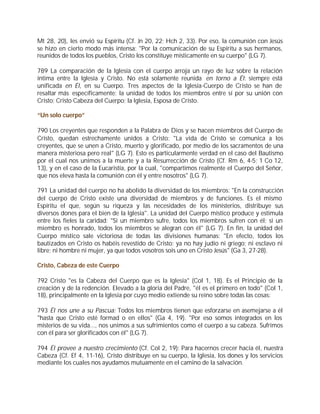 Mt 28, 20), les envió su Espíritu (Cf. Jn 20, 22; Hch 2, 33). Por eso, la comunión con Jesús
se hizo en cierto modo más intensa: "Por la comunicación de su Espíritu a sus hermanos,
reunidos de todos los pueblos, Cristo los constituye místicamente en su cuerpo" (LG 7).

789 La comparación de la Iglesia con el cuerpo arroja un rayo de luz sobre la relación
íntima entre la Iglesia y Cristo. No está solamente reunida en torno a Él: siempre está
unificada en Él, en su Cuerpo. Tres aspectos de la Iglesia-Cuerpo de Cristo se han de
resaltar más específicamente: la unidad de todos los miembros entre sí por su unión con
Cristo; Cristo Cabeza del Cuerpo; la Iglesia, Esposa de Cristo.

“Un solo cuerpo”

790 Los creyentes que responden a la Palabra de Dios y se hacen miembros del Cuerpo de
Cristo, quedan estrechamente unidos a Cristo: "La vida de Cristo se comunica a los
creyentes, que se unen a Cristo, muerto y glorificado, por medio de los sacramentos de una
manera misteriosa pero real" (LG 7). Esto es particularmente verdad en el caso del Bautismo
por el cual nos unimos a la muerte y a la Resurrección de Cristo (Cf. Rm 6, 4-5; 1 Co 12,
13), y en el caso de la Eucaristía, por la cual, "compartimos realmente el Cuerpo del Señor,
que nos eleva hasta la comunión con él y entre nosotros" (LG 7).

791 La unidad del cuerpo no ha abolido la diversidad de los miembros: "En la construcción
del cuerpo de Cristo existe una diversidad de miembros y de funciones. Es el mismo
Espíritu el que, según su riqueza y las necesidades de los ministerios, distribuye sus
diversos dones para el bien de la Iglesia". La unidad del Cuerpo místico produce y estimula
entre los fieles la caridad: "Si un miembro sufre, todos los miembros sufren con él; si un
miembro es honrado, todos los miembros se alegran con él" (LG 7). En fin, la unidad del
Cuerpo místico sale victoriosa de todas las divisiones humanas: "En efecto, todos los
bautizados en Cristo os habéis revestido de Cristo: ya no hay judío ni griego; ni esclavo ni
libre; ni hombre ni mujer, ya que todos vosotros sois uno en Cristo Jesús" (Ga 3, 27-28).

Cristo, Cabeza de este Cuerpo

792 Cristo "es la Cabeza del Cuerpo que es la Iglesia" (Col 1, 18). Es el Principio de la
creación y de la redención. Elevado a la gloria del Padre, "él es el primero en todo" (Col 1,
18), principalmente en la Iglesia por cuyo medio extiende su reino sobre todas las cosas:

793 Él nos une a su Pascua: Todos los miembros tienen que esforzarse en asemejarse a él
"hasta que Cristo esté formad o en ellos" (Ga 4, 19). "Por eso somos integrados en los
misterios de su vida..., nos unimos a sus sufrimientos como el cuerpo a su cabeza. Sufrimos
con él para ser glorificados con él" (LG 7).

794 Él provee a nuestro crecimiento (Cf. Col 2, 19): Para hacernos crecer hacia él, nuestra
Cabeza (Cf. Ef 4, 11-16), Cristo distribuye en su cuerpo, la Iglesia, los dones y los servicios
mediante los cuales nos ayudamos mutuamente en el camino de la salvación.
 
