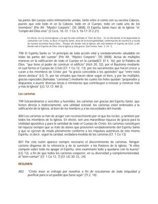 las partes del cuerpo estén íntimamente unidas, tanto entre sí como con su excelsa Cabeza,
puesto que está todo él en la Cabeza, todo en el Cuerpo, todo en cada uno de los
miembros" (Pío XII: "Mystici Corporis": DS 3808). El Espíritu Santo hace de la Iglesia "el
Templo del Dios vivo" (2 Co 6, 16; Cf. 1 Co 3, 16-17; Ef 2,21):

      En efecto, es a la misma Iglesia, a la que ha sido confiado el "Don de Dios... Es en ella donde se ha depositado la
      comunión con Cristo, es decir el Espíritu Santo, arras de la incorruptibilidad, confirmación de nuestra fe y escala
      de nuestra ascensión hacia Dios... Porque allí donde está la Iglesia, allí está también el Espíritu de Dios; y allí
      donde está el Espíritu de Dios, está la Iglesia y toda gracia. (San Ireneo, haer. 3, 24, 1).


798 El Espíritu Santo es "el principio de toda acción vital y verdaderamente saludable en
todas las partes del cuerpo" (Pío XII, "Mystici Corporis": DS 3808). Actúa de múltiples
maneras en la edificación de todo el Cuerpo en la caridad(Cf. Ef 4, 16): por la Palabra de
Dios, "que tiene el poder de construir el edificio" (Hch 20, 32), por el Bautismo mediante
el cual forma el Cuerpo de Cristo (Cf. 1 Co 12, 13); por los sacramentos que hacen crecer y
curan a los miembros de Cristo; por "la gracia concedida a los apóstoles" que "entre estos
dones destaca" (LG 7), por las virtudes que hacen obrar según el bien, y por las múltiples
gracias especiales [llamadas "carismas"] mediante las cuales los fieles quedan "preparados y
dispuestos a asumir diversas tareas o ministerios que contribuyen a renovar y construir más
y más la Iglesia" (LG 12; Cf. AA 3).

Los carismas

799 Extraordinarios o sencillos y humildes, los carismas son gracias del Espíritu Santo, que
tienen directa o indirectamente, una utilidad eclesial; los carismas están ordenados a la
edificación de la Iglesia, al bien de los hombres y a las necesidades del mundo.

800 Los carismas se han de acoger con reconocimiento por el que los recibe, y también por
todos los miembros de la Iglesia. En efecto, son una maravillosa riqueza de gracia para la
vitalidad apostólica y para la santidad de todo el Cuerpo de Cristo; los carismas constituyen
tal riqueza siempre que se trate de dones que provienen verdaderamente del Espíritu Santo
y que se ejerzan de modo plenamente conforme a los impulsos auténticos de este mismo
Espíritu, es decir, según la caridad, verdadera medida de los carismas (Cf. 1 Co 13).

801 Por esta razón aparece siempre necesario el discernimiento de carismas. Ningún
carisma dispensa de la referencia y de la sumisión a los Pastores de la Iglesia. "A ellos
compete sobre todo no apagar el Espíritu, sino examinarlo todo y quedarse con lo bueno"
(LG 12), a fin de que todos los carismas cooperen, en su diversidad y complementariedad,
al "bien común" (Cf. 1 Co 12, 7) (Cf. LG 30; CL, 24).

RESUMEN

802    "Cristo Jesús se entregó por nosotros a fin de rescatarnos de toda iniquidad y
       purificar para sí un pueblo que fuese suyo" (Tt 2, 14).
 