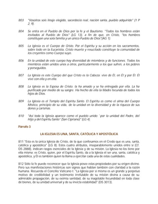 803    "Vosotros sois linaje elegido, sacerdocio real, nación santa, pueblo adquirido" (1 P
       2, 9).

804    Se entra en el Pueblo de Dios por la fe y el Bautismo. "Todos los hombres están
       invitados al Pueblo de Dios" (LG 13), a fin de que, en Cristo, "los hombres
       constituyan una sola familia y un único Pueblo de Dios"(AG 1).

805    La Iglesia es el Cuerpo de Cristo. Por el Espíritu y su acción en los sacramentos,
       sobre todo en la Eucaristía, Cristo muerto y resucitado constituye la comunidad de
       los creyentes como Cuerpo suyo.

806    En la unidad de este cuerpo hay diversidad de miembros y de funciones. Todos los
       miembros están unidos unos a otros, particularmente a los que sufren, a los pobres
       y perseguidos.

807    La Iglesia es este Cuerpo del que Cristo es la Cabeza: vive de Él, en Él y por Él: Él
       vive con ella y en ella.

808    La Iglesia es la Esposa de Cristo: la ha amado y se ha entregado por ella. La ha
       purificado por medio de su sangre. Ha hecho de ella la Madre fecunda de todos los
       hijos de Dios.

809    La Iglesia es el Templo del Espíritu Santo. El Espíritu es como el alma del Cuerpo
       Místico, principio de su vida, de la unidad en la diversidad y de la riqueza de sus
       dones y carismas.

810    "Así toda la Iglesia aparece como el pueblo unido `por la unidad del Padre, del
       Hijo y del Espíritu Santo” (San Cipriano)" (LG 4).

Párrafo 3

                 LA IGLESIA ES UNA, SANTA, CATÓLICA Y APOSTÓLICA

811 "Esta es la única Iglesia de Cristo, de la que confesamos en el Credo que es una, santa,
católica y apostólica" (LG 8). Estos cuatro atributos, inseparablemente unidos entre sí (Cf.
DS 2888), indican rasgos esenciales de la Iglesia y de su misión. La Iglesia no los tiene por
ella misma; es Cristo, quien, por el Espíritu Santo, da a la Iglesia el ser una, santa, católica y
apostólica, y Él es también quien la llama a ejercitar cada una de estas cualidades.

812 Sólo la fe puede reconocer que la Iglesia posee estas propiedades por su origen divino.
Pero sus manifestaciones históricas son signos que hablan también con claridad a la razón
humana. Recuerda el Concilio Vaticano I: "La Iglesia por sí misma es un grande y perpetuo
motivo de credibilidad y un testimonio irrefutable de su misión divina a causa de su
admirable propagación, de su eximia santidad, de su inagotable fecundidad en toda clase
de bienes, de su unidad universal y de su invicta estabilidad" (DS 3013).
 