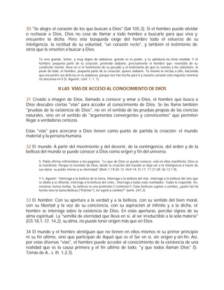 30 "Se alegre el corazón de los que buscan a Dios" (Sal 105,3). Si el hombre puede olvidar
o rechazar a Dios, Dios no cesa de llamar a todo hombre a buscarle para que viva y
encuentre la dicha. Pero esta búsqueda exige del hombre todo el esfuerzo de su
inteligencia, la rectitud de su voluntad, "un corazón recto", y también el testimonio de
otros que le enseñen a buscar a Dios.

       Tú eres grande, Señor, y muy digno de alabanza: grande es tu poder, y tu sabiduría no tiene medida. Y el
       hombre, pequeña parte de tu creación, pretende alabarte, precisamente el hombre que, revestido de su
       condición mortal, lleva en sí el testimonio de su pecado y el testimonio de que tú resistes a los soberbios. A
       pesar de todo, el hombre, pequeña parte de tu creación, quiere alabarte. Tú mismo le incitas a ello, haciendo
       que encuentre sus delicias en tu alabanza, porque nos has hecho para ti y nuestro corazón está inquieto mientras
       no descansa en ti (S. Agustín, conf. 1, 1, 1).


                     II LAS VÍAS DE ACCESO AL CONOCIMIENTO DE DIOS

31 Creado a imagen de Dios, llamado a conocer y amar a Dios, el hombre que busca a
Dios descubre ciertas "vías" para acceder al conocimiento de Dios. Se las llama también
"pruebas de la existencia de Dios", no en el sentido de las pruebas propias de las ciencias
naturales, sino en el sentido de "argumentos convergentes y convincentes" que permiten
llegar a verdaderas certezas.

Estas "vías" para acercarse a Dios tienen como punto de partida la creación: el mundo
material y la persona humana.

32 El mundo: A partir del movimiento y del devenir, de la contingencia, del orden y de la
belleza del mundo se puede conocer a Dios como origen y fin del universo.

       S. Pablo afirma refiriéndose a los paganos: "Lo que de Dios se puede conocer, está en ellos manifiesto: Dios se
       lo manifestó. Porque lo invisible de Dios, desde la creación del mundo se deja ver a la inteligencia a través de
       sus obras: su poder eterno y su divinidad" (Rom 1,19-20; Cf. Hch 14,15.17; 17,27-28; Sb 13,1-9).

       Y S. Agustín: "Interroga a la belleza de la tierra, interroga a la belleza del mar, interroga a la belleza del aire que
       se dilata y se difunde, interroga a la belleza del cielo...interroga a todas estas realidades. Todas te responde: Ve,
       nosotras somos bellas. Su belleza es una profesión ("confessio"). Estas bellezas sujetas a cambio, ¿quién las ha
       hecho sino la Suma Belleza ("Pulcher"), no sujeto a cambio?" (serm. 241,2).


33 El hombre: Con su apertura a la verdad y a la belleza, con su sentido del bien moral,
con su libertad y la voz de su conciencia, con su aspiración al infinito y a la dicha, el
hombre se interroga sobre la existencia de Dios. En estas aperturas, percibe signos de su
alma espiritual. La "semilla de eternidad que lleva en sí, al ser irreductible a la sola materia"
(GS 18,1; Cf. 14,2), su alma, no puede tener origen más que en Dios.

34 El mundo y el hombre atestiguan que no tienen en ellos mismos ni su primer principio
ni su fin último, sino que participan de Aquel que es el Ser en sí, sin origen y sin fin. Así,
por estas diversas "vías", el hombre puede acceder al conocimiento de la existencia de una
realidad que es la causa primera y el fin último de todo, "y que todos llaman Dios" (S.
Tomás de A., s. th. 1,2,3).
 