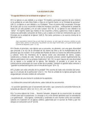 I LA IGLESIA ES UNA

"El sagrado Misterio de la Unidad de la Iglesia" (UR 2)

813 La Iglesia es una debido a su origen: "El modelo y principio supremo de este misterio
es la unidad de un solo Dios Padre e Hijo en el Espíritu Santo, en la Trinidad de personas"
(UR 2). La Iglesia es una debido a su Fundador: "Pues el mismo Hijo encarnado, Príncipe
de la paz, por su cruz reconcilió a todos los hombres con Dios... restituyendo la unidad de
todos en un solo pueblo y en un solo cuerpo" (GS 78, 3). La Iglesia es una debido a su
"alma": "El Espíritu Santo que habita en los creyentes y llena y gobierna a toda la Iglesia,
realiza esa admirable comunión de fieles y une a todos en Cristo tan íntimamente que es el
Principio de la unidad de la Iglesia" (UR 2). Por tanto, pertenece a la esencia misma de la
Iglesia ser una:

       ¡Qué sorprendente misterio! Hay un solo Padre del universo, un solo Logos del universo y también un solo
       Espíritu Santo, idéntico en todas partes; hay también una sola virgen hecha madre, y me gusta llamarla Iglesia
       (Clemente de Alejandría, paed. 1, 6, 42).


814 Desde el principio, esta Iglesia una se presenta, no obstante, con una gran diversidad
que procede a la vez de la variedad de los dones de Dios y de la multiplicidad de las
personas que los reciben. En la unidad del Pueblo de Dios se reúnen los diferentes pueblos
y culturas. Entre los miembros de la Iglesia existe una diversidad de dones, cargos,
condiciones y modos de vida; "dentro de la comunión eclesial, existen legítimamente las
Iglesias particulares con sus propias tradiciones" (LG 13). La gran riqueza de esta diversidad
no se opone a la unidad de la Iglesia. No obstante, el pecado y el peso de sus
consecuencias amenazan sin cesar el don de la unidad. También el apóstol debe exhortar a
"guardar la unidad del Espíritu con el vínculo de la paz" (Ef 4, 3).

815 ¿Cuáles son estos vínculos de la unidad? "Por encima de todo esto revestíos del amor,
que es el vínculo de la perfección" (Col 3, 14). Pero la unidad de la Iglesia peregrina está
asegurada por vínculos visibles de comunión:

- la profesión de una misma fe recibida de los apóstoles;

- la celebración común del culto divino, sobre todo de los sacramentos;

- la sucesión apostólica por el sacramento del orden, que conserva la concordia fraterna de
la familia de Dios (Cf. UR 2; LG 14; ? CIC, can. 205).

816 "La única Iglesia de Cristo..., Nuestro Salvador, después de su resurrección, la entregó
a Pedro para que la pastoreara. Le encargó a él y a los demás apóstoles que la extendieran
y la gobernaran... Esta Iglesia, constituida y ordenada en este mundo como una sociedad,
subsiste en ["subsistit in"] la Iglesia católica, gobernada por el sucesor de Pedro y por los
obispos en comunión con él" (LG 8).
 
