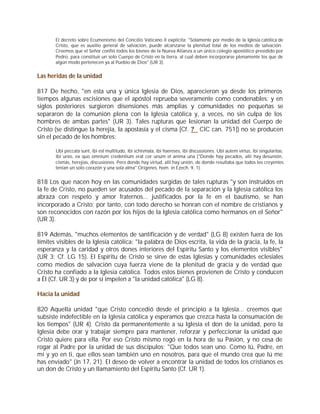 El decreto sobre Ecumenismo del Concilio Vaticano II explicita: "Solamente por medio de la Iglesia católica de
       Cristo, que es auxilio general de salvación, puede alcanzarse la plenitud total de los medios de salvación.
       Creemos que el Señor confió todos los bienes de la Nueva Alianza a un único colegio apostólico presidido por
       Pedro, para constituir un solo Cuerpo de Cristo en la tierra, al cual deben incorporarse plenamente los que de
       algún modo pertenecen ya al Pueblo de Dios" (UR 3).


Las heridas de la unidad

817 De hecho, "en esta una y única Iglesia de Dios, aparecieron ya desde los primeros
tiempos algunas escisiones que el apóstol reprueba severamente como condenables; y en
siglos posteriores surgieron disensiones más amplias y comunidades no pequeñas se
separaron de la comunión plena con la Iglesia católica y, a veces, no sin culpa de los
hombres de ambas partes" (UR 3). Tales rupturas que lesionan la unidad del Cuerpo de
Cristo (se distingue la herejía, la apostasía y el cisma [Cf. ? CIC can. 751]) no se producen
sin el pecado de los hombres:

       Ubi peccata sunt, ibi est multitudo, ibi schismata, ibi haereses, ibi discussiones. Ubi autem virtus, ibi singularitas,
       ibi unio, ex quo omnium credentium erat cor unum et anima una ("Donde hay pecados, allí hay desunión,
       cismas, herejías, discusiones. Pero donde hay virtud, allí hay unión, de donde resultaba que todos los creyentes
       tenían un solo corazón y una sola alma" Orígenes, hom. in Ezech. 9, 1).


818 Los que nacen hoy en las comunidades surgidas de tales rupturas "y son instruidos en
la fe de Cristo, no pueden ser acusados del pecado de la separación y la Iglesia católica los
abraza con respeto y amor fraternos... justificados por la fe en el bautismo, se han
incorporado a Cristo; por tanto, con todo derecho se honran con el nombre de cristianos y
son reconocidos con razón por los hijos de la Iglesia católica como hermanos en el Señor"
(UR 3).

819 Además, "muchos elementos de santificación y de verdad" (LG 8) existen fuera de los
límites visibles de la Iglesia católica: "la palabra de Dios escrita, la vida de la gracia, la fe, la
esperanza y la caridad y otros dones interiores del Espíritu Santo y los elementos visibles"
(UR 3; Cf. LG 15). El Espíritu de Cristo se sirve de estas Iglesias y comunidades eclesiales
como medios de salvación cuya fuerza viene de la plenitud de gracia y de verdad que
Cristo ha confiado a la Iglesia católica. Todos estos bienes provienen de Cristo y conducen
a Él (Cf. UR 3) y de por sí impelen a "la unidad católica" (LG 8).

Hacia la unidad

820 Aquella unidad "que Cristo concedió desde el principio a la Iglesia... creemos que
subsiste indefectible en la Iglesia católica y esperamos que crezca hasta la consumación de
los tiempos" (UR 4). Cristo da permanentemente a su Iglesia el don de la unidad, pero la
Iglesia debe orar y trabajar siempre para mantener, reforzar y perfeccionar la unidad que
Cristo quiere para ella. Por eso Cristo mismo rogó en la hora de su Pasión, y no cesa de
rogar al Padre por la unidad de sus discípulos: "Que todos sean uno. Como tú, Padre, en
mí y yo en ti, que ellos sean también uno en nosotros, para que el mundo crea que tú me
has enviado" (Jn 17, 21). El deseo de volver a encontrar la unidad de todos los cristianos es
un don de Cristo y un llamamiento del Espíritu Santo (Cf. UR 1).
 