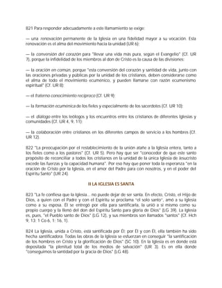 821 Para responder adecuadamente a este llamamiento se exige:

— una renovación permanente de la Iglesia en una fidelidad mayor a su vocación. Esta
renovación es el alma del movimiento hacia la unidad (UR 6);

— la conversión del corazón para "llevar una vida más pura, según el Evangelio" (Cf. UR
7), porque la infidelidad de los miembros al don de Cristo es la causa de las divisiones;

— la oración en común, porque "esta conversión del corazón y santidad de vida, junto con
las oraciones privadas y públicas por la unidad de los cristianos, deben considerarse como
el alma de todo el movimiento ecuménico, y pueden llamarse con razón ecumenismo
espiritual" (Cf. UR 8);

— el fraterno conocimiento recíproco (Cf. UR 9);

— la formación ecuménica de los fieles y especialmente de los sacerdotes (Cf. UR 10);

— el diálogo entre los teólogos y los encuentros entre los cristianos de diferentes Iglesias y
comunidades (Cf. UR 4, 9, 11);

— la colaboración entre cristianos en los diferentes campos de servicio a los hombres (Cf.
UR 12).

822 "La preocupación por el restablecimiento de la unión atañe a la Iglesia entera, tanto a
los fieles como a los pastores" (Cf. UR 5). Pero hay que ser "conocedor de que este santo
propósito de reconciliar a todos los cristianos en la unidad de la única Iglesia de Jesucristo
excede las fuerzas y la capacidad humana". Por eso hay que poner toda la esperanza "en la
oración de Cristo por la Iglesia, en el amor del Padre para con nosotros, y en el poder del
Espíritu Santo" (UR 24).

                                   II LA IGLESIA ES SANTA

823 "La fe confiesa que la Iglesia... no puede dejar de ser santa. En efecto, Cristo, el Hijo de
Dios, a quien con el Padre y con el Espíritu se proclama “el solo santo”, amó a su Iglesia
como a su esposa. Él se entregó por ella para santificarla, la unió a sí mismo como su
propio cuerpo y la llenó del don del Espíritu Santo para gloria de Dios" (LG 39). La Iglesia
es, pues, "el Pueblo santo de Dios" (LG 12), y sus miembros son llamados "santos" (Cf. Hch
9, 13; 1 Co 6, 1; 16, 1).

824 La Iglesia, unida a Cristo, está santificada por Él; por Él y con Él, ella también ha sido
hecha santificadora. Todas las obras de la Iglesia se esfuerzan en conseguir "la santificación
de los hombres en Cristo y la glorificación de Dios" (SC 10). En la Iglesia es en donde está
depositada "la plenitud total de los medios de salvación" (UR 3). Es en ella donde
"conseguimos la santidad por la gracia de Dios" (LG 48).
 