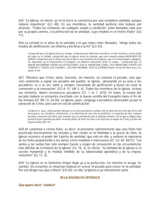 825 "La Iglesia, en efecto, ya en la tierra se caracteriza por una verdadera santidad, aunque
todavía imperfecta" (LG 48). En sus miembros, la santidad perfecta está todavía por
alcanzar: "Todos los cristianos, de cualquier estado o condición, están llamados cada uno
por su propio camino, a la perfección de la santidad, cuyo modelo es el mismo Padre" (LG
11).

826 La caridad es el alma de la santidad a la que todos están llamados: "dirige todos los
medios de santificación, los informa y los lleva a su fin" (LG 42):

       Comprendí que si la Iglesia tenía un cuerpo, compuesto por diferentes miembros, el más necesario, el más noble
       de todos no le faltaba, comprendí que la Iglesia tenía un corazón, que este corazón estaba ARDIENDO DE
       AMOR. Comprendí que el Amor solo hacía obrar a los miembros de la Iglesia, que si el Amor llegara a apagarse,
       los Apóstoles y no anunciarían el Evangelio, los Mártires rehusarían verter su sangre... Comprendí que EL
                      a
       AMOR ENCERRABA TODAS LAS VOCACIONES. QUE EL AMOR ERA TODO, QUE ABARCABA TODOS LOS
       TIEMPOS Y TODOS LOS LUGARES... EN UNA PALABRA, QUE ES ¡ETERNO! (Santa Teresa del Niño Jesús, ms.
       autob. B 3v).


827 "Mientras que Cristo, santo, inocente, sin mancha, no conoció el pecado, sino que
vino solamente a expiar los pecados del pueblo, la Iglesia, abrazando en su seno a los
pecadores, es a la vez santa y siempre necesitada de purificación y busca sin cesar la
conversión y la renovación" (LG 8; Cf. UR 3; 6). Todos los miembros de la Iglesia, incluso
sus ministros, deben reconocerse pecadores (Cf. 1 Jn 1, 8-10). En todos, la cizaña del
pecado todavía se encuentra mezclada con la buena semilla del Evangelio hasta el fin de
los tiempos (Cf. Mt 13, 24-30). La Iglesia, pues, congrega a pecadores alcanzados ya por la
salvación de Cristo, pero aún en vías de santificación:

       La Iglesia es, pues, santa aunque abarque en su seno pecadores; porque ella no goza de otra vida que de la vida
       de la gracia; sus miembros, ciertamente, si se alimentan de esta vida se santifican; si se apartan de ella, contraen
       pecados y manchas del alma, que impiden que la santidad de ella se difunda radiante. Por lo que se aflige y hace
       penitencia por aquellos pecados, teniendo poder de librar de ellos a sus hijos por la sangre de Cristo y el don del
       Espíritu Santo (SPF 19).


828 Al canonizar a ciertos fieles, es decir, al proclamar solemnemente que esos fieles han
practicado heroicamente las virtudes y han vivido en la fidelidad a la gracia de Dios, la
Iglesia reconoce el poder del Espíritu de santidad, que está en ella, y sostiene la esperanza
de los fieles proponiendo a los santos como modelos e intercesores (Cf. LG 40; 48-51). "Los
santos y las santas han sido siempre fuente y origen de renovación en las circunstancias
más difíciles de la historia de la Iglesia" (CL 16, 3). En efecto, "la santidad de la Iglesia es el
secreto manantial y la medida infalible de su laboriosidad apostólica y de su ímpetu
misionero" (CL 17, 3).

829 "La Iglesia en la Santísima Virgen llegó ya a la perfección, sin mancha ni arruga. En
cambio, los creyentes se esfuerzan todavía en vencer el pecado para crecer en la santidad.
Por eso dirigen sus ojos a María" (LG 65): en ella, la Iglesia es ya enteramente santa.

                                       III LA IGLESIA ES CATÓLICA

Qué quiere decir "católica"
 
