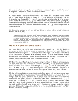 830 La palabra "católica" significa "universal" en el sentido de "según la totalidad" o "según
la integridad". La Iglesia es católica en un doble sentido:

Es católica porque Cristo está presente en ella. "Allí donde está Cristo Jesús, está la Iglesia
Católica" (San Ignacio de Antioquía, Smyrn. 8, 2). En ella subsiste la plenitud del Cuerpo de
Cristo unido a su Cabeza (Cf. Ef 1, 22-23), lo que implica que ella recibe de Él "la plenitud
de los medios de salvación" (AG 6) que Él ha querido: confesión de fe recta y completa,
vida sacramental íntegra y ministerio ordenado en la sucesión apostólica. La Iglesia, en este
sentido fundamental, era católica el día de Pentecostés (Cf. AG 4) y lo será siempre hasta el
día de la Parusía.

831 Es católica porque ha sido enviada por Cristo en misión a la totalidad del género
humano (Cf. Mt 28, 19):

       Todos los hombres están invitados al Pueblo de Dios. Por eso este pueblo, uno y único, ha de extenderse por
       todo el mundo a través de todos los siglos, para que así se cumpla el designio de Dios, que en el principio creó
       una única naturaleza humana y decidió reunir a sus hijos dispersos... Este carácter de universalidad, que
       distingue al pueblo de Dios, es un don del mismo Señor. Gracias a este carácter, la Iglesia Católica tiende
       siempre y eficazmente a reunir a la humanidad entera con todos sus valores bajo Cristo como Cabeza, en la
       unidad de su Espíritu (LG 13).


Cada una de las Iglesias particulares es "católica"

832 "Esta Iglesia de Cristo está verdaderamente presente en todas las legítimas
comunidades locales de fieles, unidas a sus pastores. Estas, en el Nuevo Testamento,
reciben el nombre de Iglesias... En ellas se reúnen los fieles por el anuncio del Evangelio de
Cristo y se celebra el misterio de la Cena del Señor... En estas comunidades, aunque
muchas veces sean pequeñas y pobres o vivan dispersas, está presente Cristo, quien con su
poder constituye a la Iglesia una, santa, católica y apostólica" (LG 26).

833 Se entiende por Iglesia particular, que es en primer lugar la diócesis (o la eparquía),
una comunidad de fieles cristianos en comunión en la fe y en los sacramentos con su
obispo ordenado en la sucesión apostólica (Cf. CD 11; ? CIC can. 368-369; CCEO, cán.
117, § 1. 178. 311, § 1. 312). Estas Iglesias particulares están "formadas a imagen de la
Iglesia Universal. En ellas y a partir de ellas existe la Iglesia católica, una y única" (LG 23).

834 Las Iglesias particulares son plenamente católicas gracias a la comunión con una de
ellas: la Iglesia de Roma "que preside en la caridad" (San Ignacio de Antioquía, Rom. 1, 1).
"Porque con esta Iglesia en razón de su origen más excelente debe necesariamente
acomodarse toda Iglesia, es decir, los fieles de todas partes" (San Ireneo, haer. 3, 3, 2;
citado por Cc. Vaticano I: DS 3057). "En efecto, desde la venida a nosotros del Verbo
encarnado, todas las Iglesias cristianas de todas partes han tenido y tienen a la gran Iglesia
que está aquí [en Roma] como única base y fundamento porque, según las mismas
promesas del Salvador, las puertas del infierno no han prevalecido jamás contra ella" (San
Máximo el Confesor, opusc.).
 