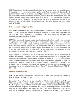 835 "Guardémonos bien de concebir la Iglesia universal como la suma o, si se puede decir,
la federación más o menos anómala de Iglesias particulares esencialmente diversas. En el
pensamiento del Señor es la Iglesia, universal por vocación y por misión, la que, echando
sus raíces en la variedad de terrenos culturales, sociales, humanos, toma en cada parte del
mundo aspectos, expresiones externas diversas" (EN 62). La rica variedad de disciplinas
eclesiásticas, de ritos litúrgicos, de patrimonios teológicos y espirituales propios de las
Iglesias locales "con un mismo objetivo muestra muy claramente la catolicidad de la Iglesia
indivisa" (LG 23).

Quién pertenece a la Iglesia católica

836 "Todos los hombres, por tanto, están invitados a esta unidad católica del Pueblo de
Dios... A esta unidad pertenecen de diversas maneras o a ella están destinados los
católicos, los demás cristianos e incluso todos los hombres en general llamados a la
salvación por la gracia de Dios" (LG 13).

837 "Están plenamente incorporados a la sociedad que es la Iglesia aquellos que, teniendo
el Espíritu de Cristo, aceptan íntegramente su constitución y todos los medios de salvación
establecidos en ella y están unidos, dentro de su estructura visible, a Cristo, que la rige por
medio del Sumo Pontífice y de los obispos, mediante los lazos de la profesión de la fe, de
los sacramentos, del gobierno eclesiástico y de la comunión. No se salva, en cambio, el
que no permanece en el amor, aunque esté incorporado a la Iglesia, pero está en el seno de
la Iglesia con el “cuerpo”, pero no con el “corazón"“ (LG 14).

838 "La Iglesia se siente unida por muchas razones con todos los que se honran con el
nombre de cristianos a causa del bautismo, aunque no profesan la fe en su integridad o no
conserven la unidad de la comunión bajo el sucesor de Pedro" (LG 15). "Los que creen en
Cristo y han recibido ritualmente el bautismo están en una cierta comunión, aunque no
perfecta, con la Iglesia católica" (UR 3). Con las Iglesias ortodoxas, esta comunión es tan
profunda "que le falta muy poco para que alcance la plenitud que haría posible una
celebración común de la Eucaristía del Señor" (Pablo VI, discurso 14 diciembre 1975; Cf.
UR 13-18).

La Iglesia y los no cristianos

839 "Los que todavía no han recibido el Evangelio también están ordenados al Pueblo de
Dios de diversas maneras" (LG 16):

La relación de la Iglesia con el pueblo judío. La Iglesia, Pueblo de Dios en la Nueva
Alianza, al escrutar su propio misterio, descubre su vinculación con el pueblo judío (Cf.
NA 4) "a quien Dios ha hablado primero" (MR, Viernes Santo 13: oración universal VI). A
diferencia de otras religiones no cristianas la fe judía ya es una respuesta a la revelación de
Dios en la Antigua Alianza. Pertenece al pueblo judío "la adopción filial, la gloria, las
alianzas, la legislación, el culto, las promesas y los patriarcas; de todo lo cual procede
 