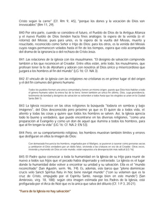 Cristo según la carne" (Cf. Rm 9, 4-5), "porque los dones y la vocación de Dios son
irrevocables" (Rm 11, 29).

840 Por otra parte, cuando se considera el futuro, el Pueblo de Dios de la Antigua Alianza
y el nuevo Pueblo de Dios tienden hacia fines análogos: la espera de la venida (o el
retorno) del Mesías; pues para unos, es la espera de la vuelta del Mesías, muerto y
resucitado, reconocido como Señor e Hijo de Dios; para los otros, es la venida del Mesías
cuyos rasgos permanecen velados hasta el fin de los tiempos, espera que está acompañada
del drama de la ignorancia o del rechazo de Cristo Jesús.

841 Las relaciones de la Iglesia con los musulmanes. "El designio de salvación comprende
también a los que reconocen al Creador. Entre ellos están, ante todo, los musulmanes, que
profesan tener la fe de Abraham y adoran con nosotros al Dios único y misericordioso que
juzgará a los hombres al fin del mundo" (LG 16; Cf. NA 3).

842 El vínculo de la Iglesia con las religiones no cristianas es en primer lugar el del origen
y el del fin comunes del género humano:

       Todos los pueblos forman una única comunidad y tienen un mismo origen, puesto que Dios hizo habitar a todo
       el género humano sobre la entera faz de la tierra; tienen también un único fin último, Dios, cuya providencia,
       testimonio de bondad y designios de salvación se extienden a todos hasta que los elegidos se unan en la Ciudad
       Santa (NA 1).


843 La Iglesia reconoce en las otras religiones la búsqueda "todavía en sombras y bajo
imágenes", del Dios desconocido pero próximo ya que es Él quien da a todos vida, el
aliento y todas las cosas y quiere que todos los hombres se salven. Así, la Iglesia aprecia
todo lo bueno y verdadero, que puede encontrarse en las diversas religiones, "como una
preparación al Evangelio y como un don de aquel que ilumina a todos los hombres, para
que al fin tengan la vida" (LG 16; Cf. NA 2; EN 53).

844 Pero, en su comportamiento religioso, los hombres muestran también límites y errores
que desfiguran en ellos la imagen de Dios:

       Con demasiada frecuencia los hombres, engañados por el Maligno, se pusieron a razonar como personas vacías
       y cambiaron el Dios verdadero por un ídolo falso, sirviendo a las criaturas en vez de al Creador. Otras veces,
       viviendo y muriendo sin Dios en este mundo, están expuestos a la desesperación más radical (LG 16).


845 El Padre quiso convocar a toda la humanidad en la Iglesia de su Hijo para reunir de
nuevo a todos sus hijos que el pecado había dispersado y extraviado. La Iglesia es el lugar
donde la humanidad debe volver a encontrar su unidad y su salvación. Ella es el "mundo
reconciliado" (San Agustín, serm. 96, 7-9). Es, además, este barco que "pleno dominicae
crucis velo Sancti Spiritus flatu in hoc bene navigat mundo" ("con su velamen que es la
cruz de Cristo, empujado por el Espíritu Santo, navega bien en este mundo") (San
Ambrosio, virg. 18, 188); según otra imagen estimada por los Padres de la Iglesia, está
prefigurada por el Arca de Noé que es la única que salva del diluvio (Cf. 1 P 3, 20-21).

"Fuera de la Iglesia no hay salvación"
 
