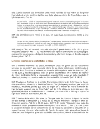 846 ¿Cómo entender esta afirmación tantas veces repetida por los Padres de la Iglesia?
Formulada de modo positivo significa que toda salvación viene de Cristo-Cabeza por la
Iglesia que es su Cuerpo:

       El santo Sínodo... basado en la Sagrada Escritura y en la Tradición, enseña que esta Iglesia peregrina es necesaria
       para la salvación. Cristo, en efecto, es el único Mediador y camino de salvación que se nos hace presente en su
       Cuerpo, en la Iglesia. Él, al inculcar con palabras, bien explícitas, la necesidad de la fe y del bautismo, confirmó
       al mismo tiempo la necesidad de la Iglesia, en la que entran los hombres por el bautismo como por una puerta.
       Por eso, no podrían salvarse los que sabiendo que Dios fundó, por medio de Jesucristo, la Iglesia católica como
       necesaria para la salvación, sin embargo, no hubiesen querido entrar o perseverar en ella (LG 14).


847 Esta afirmación no se refiere a los que, sin culpa suya, no conocen a Cristo y a su
Iglesia:

       Los que sin culpa suya no conocen el Evangelio de Cristo y su Iglesia, pero buscan a Dios con sincero corazón e
       intentan en su vida, con la ayuda de la gracia, hacer la voluntad de Dios, conocida a través de lo que les dice su
       conciencia, pueden conseguir la salvación eterna (LG 16; Cf. DS 3866-3872).


848 "Aunque Dios, por caminos conocidos sólo por Él, puede llevar a la fe, “sin la que es
imposible agradarle” (Hb 11, 6), a los hombres que ignoran el Evangelio sin culpa propia,
corresponde, sin embargo, a la Iglesia la necesidad y, al mismo tiempo, el derecho sagrado
de evangelizar" (AG 7).

La misión, exigencia de la catolicidad de la Iglesia

849 El mandato misionero. "La Iglesia, enviada por Dios a las gentes para ser “sacramento
universal de salvación”, por exigencia íntima de su misma catolicidad, obedeciendo al
mandato de su Fundador se esfuerza por anunciar el Evangelio a todos los hombres" (AG
1): "Id, pues, y haced discípulos a todas las gentes bautizándolas en el nombre del Padre y
del Hijo y del Espíritu Santo, y enseñándoles a guardar todo lo que yo os he mandado. Y
sabed que yo estoy con vosotros todos los días hasta el fin del mundo" (Mt 28, 19-20)

850 El origen la finalidad de la misión. El mandato misionero del Señor tiene su fuente
última en el amor eterno de la Santísima Trinidad: "La Iglesia peregrinante es, por su propia
naturaleza, misionera, puesto que tiene su origen en la misión del Hijo y la misión del
Espíritu Santo según el plan de Dios Padre" (AG 2). El fin último de la misión no es otro
que hacer participar a los hombres en la comunión que existe entre el Padre y el Hijo en su
Espíritu de amor (Cf. Juan Pablo II, RM 23).

851 El motivo de la misión. Del amor de Dios por todos los hombres la Iglesia ha sacado
en todo tiempo la obligación y la fuerza de su impulso misionero: "porque el amor de
Cristo nos apremia..." (2 Co 5, 14; Cf. AA 6; RM 11). En efecto, "Dios quiere que todos los
hombres se salven y lleguen al conocimiento pleno de la verdad" (1 Tm 2, 4). Dios quiere
la salvación de todos por el conocimiento de la verdad. La salvación se encuentra en la
verdad. Los que obedecen a la moción del Espíritu de verdad están ya en el camino de la
salvación; pero la Iglesia a quien esta verdad ha sido confiada, debe ir al encuentro de los
 