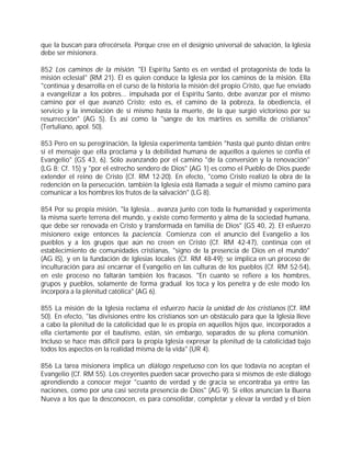 que la buscan para ofrecérsela. Porque cree en el designio universal de salvación, la Iglesia
debe ser misionera.

852 Los caminos de la misión. "El Espíritu Santo es en verdad el protagonista de toda la
misión eclesial" (RM 21). Él es quien conduce la Iglesia por los caminos de la misión. Ella
"continúa y desarrolla en el curso de la historia la misión del propio Cristo, que fue enviado
a evangelizar a los pobres... impulsada por el Espíritu Santo, debe avanzar por el mismo
camino por el que avanzó Cristo; esto es, el camino de la pobreza, la obediencia, el
servicio y la inmolación de sí mismo hasta la muerte, de la que surgió victorioso por su
resurrección" (AG 5). Es así como la "sangre de los mártires es semilla de cristianos"
(Tertuliano, apol. 50).

853 Pero en su peregrinación, la Iglesia experimenta también "hasta qué punto distan entre
sí el mensaje que ella proclama y la debilidad humana de aquellos a quienes se confía el
Evangelio" (GS 43, 6). Sólo avanzando por el camino "de la conversión y la renovación"
(LG 8; Cf. 15) y "por el estrecho sendero de Dios" (AG 1) es como el Pueblo de Dios puede
extender el reino de Cristo (Cf. RM 12-20). En efecto, "como Cristo realizó la obra de la
redención en la persecución, también la Iglesia está llamada a seguir el mismo camino para
comunicar a los hombres los frutos de la salvación" (LG 8).

854 Por su propia misión, "la Iglesia... avanza junto con toda la humanidad y experimenta
la misma suerte terrena del mundo, y existe como fermento y alma de la sociedad humana,
que debe ser renovada en Cristo y transformada en familia de Dios" (GS 40, 2). El esfuerzo
misionero exige entonces la paciencia. Comienza con el anuncio del Evangelio a los
pueblos y a los grupos que aún no creen en Cristo (Cf. RM 42-47), continúa con el
establecimiento de comunidades cristianas, "signo de la presencia de Dios en el mundo"
(AG lS), y en la fundación de Iglesias locales (Cf. RM 48-49); se implica en un proceso de
inculturación para así encarnar el Evangelio en las culturas de los pueblos (Cf. RM 52-54),
en este proceso no faltarán también los fracasos. "En cuanto se refiere a los hombres,
grupos y pueblos, solamente de forma gradual los toca y los penetra y de este modo los
incorpora a la plenitud católica" (AG 6).

855 La misión de la Iglesia reclama el esfuerzo hacia la unidad de los cristianos (Cf. RM
50). En efecto, "las divisiones entre los cristianos son un obstáculo para que la Iglesia lleve
a cabo la plenitud de la catolicidad que le es propia en aquellos hijos que, incorporados a
ella ciertamente por el bautismo, están, sin embargo, separados de su plena comunión.
Incluso se hace más difícil para la propia Iglesia expresar la plenitud de la catolicidad bajo
todos los aspectos en la realidad misma de la vida" (UR 4).

856 La tarea misionera implica un diálogo respetuoso con los que todavía no aceptan el
Evangelio (Cf. RM 55). Los creyentes pueden sacar provecho para sí mismos de este diálogo
aprendiendo a conocer mejor "cuanto de verdad y de gracia se encontraba ya entre las
naciones, como por una casi secreta presencia de Dios" (AG 9). Si ellos anuncian la Buena
Nueva a los que la desconocen, es para consolidar, completar y elevar la verdad y el bien
 