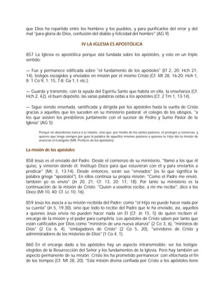 que Dios ha repartido entre los hombres y los pueblos, y para purificarlos del error y del
mal "para gloria de Dios, confusión del diablo y felicidad del hombre" (AG 9).

                                   IV LA IGLESIA ES APOSTÓLICA

857 La Iglesia es apostólica porque está fundada sobre los apóstoles, y esto en un triple
sentido:

— Fue y permanece edificada sobre "el fundamento de los apóstoles" (Ef 2, 20; Hch 21,
14), testigos escogidos y enviados en misión por el mismo Cristo (Cf. Mt 28, 16-20; Hch 1,
8; 1 Co 9, 1; 15, 7-8; Ga 1, l; etc.).

— Guarda y transmite, con la ayuda del Espíritu Santo que habita en ella, la enseñanza (Cf.
Hch 2, 42), el buen depósito, las sanas palabras oídas a los apóstoles (Cf. 2 Tm 1, 13-14).

— Sigue siendo enseñada, santificada y dirigida por los apóstoles hasta la vuelta de Cristo
gracias a aquellos que les suceden en su ministerio pastoral: el colegio de los obispos, "a
los que asisten los presbíteros juntamente con el sucesor de Pedro y Sumo Pastor de la
Iglesia" (AG 5):

      Porque no abandonas nunca a tu rebaño, sino que, por medio de los santos pastores, lo proteges y conservas, y
      quieres que tenga siempre por guía la palabra de aquellos mismos pastores a quienes tu Hijo dio la misión de
      anunciar el Evangelio (MR, Prefacio de los apóstoles).


La misión de los apóstoles

858 Jesús es el enviado del Padre. Desde el comienzo de su ministerio, "llamó a los que él
quiso, y vinieron donde él. Instituyó Doce para que estuvieran con él y para enviarlos a
predicar" (Mc 3, 13-14). Desde entonces, serán sus "enviados" [es lo que significa la
palabra griega "apostoloi"]. En ellos continúa su propia misión: "Como el Padre me envió,
también yo os envío" (Jn 20, 21; Cf. 13, 20; 17, 18). Por tanto su ministerio es la
continuación de la misión de Cristo: "Quien a vosotros recibe, a mí me recibe", dice a los
Doce (Mt 10, 40; Cf. Lc 10, 16).

859 Jesús los asocia a su misión recibida del Padre: como "el Hijo no puede hacer nada por
su cuenta" (Jn 5, 19.30), sino que todo lo recibe del Padre que le ha enviado, así, aquellos
a quienes Jesús envía no pueden hacer nada sin Él (Cf. Jn 15, 5) de quien reciben el
encargo de la misión y el poder para cumplirla. Los apóstoles de Cristo saben por tanto que
están calificados por Dios como "ministros de una nueva alianza" (2 Co 3, 6), "ministros de
Dios" (2 Co 6, 4), "embajadores de Cristo" (2 Co 5, 20), "servidores de Cristo y
administradores de los misterios de Dios" (1 Co 4, 1).

860 En el encargo dado a los apóstoles hay un aspecto intransmisible: ser los testigos
elegidos de la Resurrección del Señor y los fundamentos de la Iglesia. Pero hay también un
aspecto permanente de su misión. Cristo les ha prometido permanecer con ellos hasta el fin
de los tiempos (Cf. Mt 28, 20). "Esta misión divina confiada por Cristo a los apóstoles tiene
 