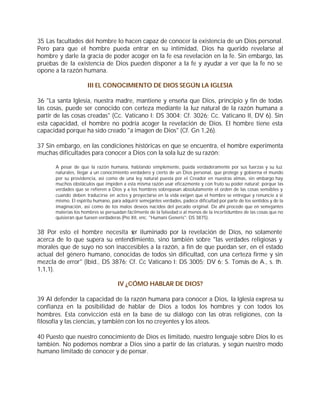 35 Las facultades del hombre lo hacen capaz de conocer la existencia de un Dios personal.
Pero para que el hombre pueda entrar en su intimidad, Dios ha querido revelarse al
hombre y darle la gracia de poder acoger en la fe esa revelación en la fe. Sin embargo, las
pruebas de la existencia de Dios pueden disponer a la fe y ayudar a ver que la fe no se
opone a la razón humana.

                     III EL CONOCIMIENTO DE DIOS SEGÚN LA IGLESIA

36 "La santa Iglesia, nuestra madre, mantiene y enseña que Dios, principio y fin de todas
las cosas, puede ser conocido con certeza mediante la luz natural de la razón humana a
partir de las cosas creadas" (Cc. Vaticano I: DS 3004; Cf. 3026; Cc. Vaticano II, DV 6). Sin
esta capacidad, el hombre no podría acoger la revelación de Dios. El hombre tiene esta
capacidad porque ha sido creado "a imagen de Dios" (Cf. Gn 1,26).

37 Sin embargo, en las condiciones históricas en que se encuentra, el hombre experimenta
muchas dificultades para conocer a Dios con la sola luz de su razón:

      A pesar de que la razón humana, hablando simplemente, pueda verdaderamente por sus fuerzas y su luz
      naturales, llegar a un conocimiento verdadero y cierto de un Dios personal, que protege y gobierna el mundo
      por su providencia, así como de una ley natural puesta por el Creador en nuestras almas, sin embargo hay
      muchos obstáculos que impiden a esta misma razón usar eficazmente y con fruto su poder natural; porque las
      verdades que se refieren a Dios y a los hombres sobrepasan absolutamente el orden de las cosas sensibles y
      cuando deben traducirse en actos y proyectarse en la vida exigen que el hombre se entregue y renuncie a sí
      mismo. El espíritu humano, para adquirir semejantes verdades, padece dificultad por parte de los sentidos y de la
      imaginación, así como de los malos deseos nacidos del pecado original. De ahí procede que en semejantes
      materias los hombres se persuadan fácilmente de la falsedad o al menos de la incertidumbre de las cosas que no
      quisieran que fuesen verdaderas (Pío XII, enc. "Humani Generis": DS 3875).


38 Por esto el hombre necesita s iluminado por la revelación de Dios, no solamente
                                   er
acerca de lo que supera su entendimiento, sino también sobre "las verdades religiosas y
morales que de suyo no son inaccesibles a la razón, a fin de que puedan ser, en el estado
actual del género humano, conocidas de todos sin dificultad, con una certeza firme y sin
mezcla de error" (Ibíd., DS 3876; Cf. Cc Vaticano I: DS 3005; DV 6; S. Tomás de A., s. th.
1,1,1).

                                    IV ¿CÓMO HABLAR DE DIOS?

39 Al defender la capacidad de la razón humana para conocer a Dios, la Iglesia expresa su
confianza en la posibilidad de hablar de Dios a todos los hombres y con todos los
hombres. Esta convicción está en la base de su diálogo con las otras religiones, con la
filosofía y las ciencias, y también con los no creyentes y los ateos.

40 Puesto que nuestro conocimiento de Dios es limitado, nuestro lenguaje sobre Dios lo es
también. No podemos nombrar a Dios sino a partir de las criaturas, y según nuestro modo
humano limitado de conocer y de pensar.
 